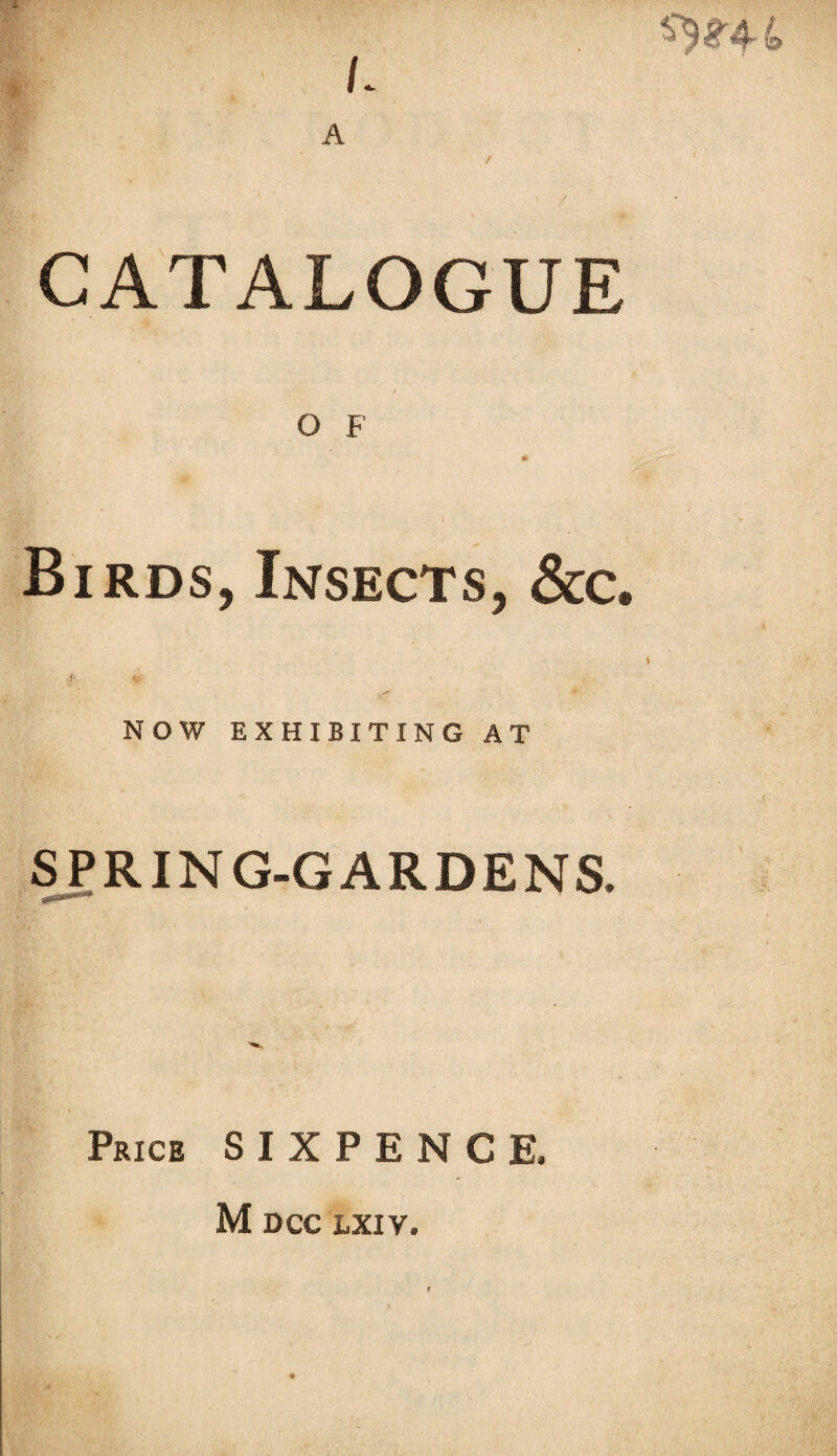 ^4. 4 L A CATALOGUE O F * Birds, Insects, &c. f V . .<*? A' NOW EXHIBITING AT SPRING-GARDENS. Price SIXPENCE. M DCC LXIV.