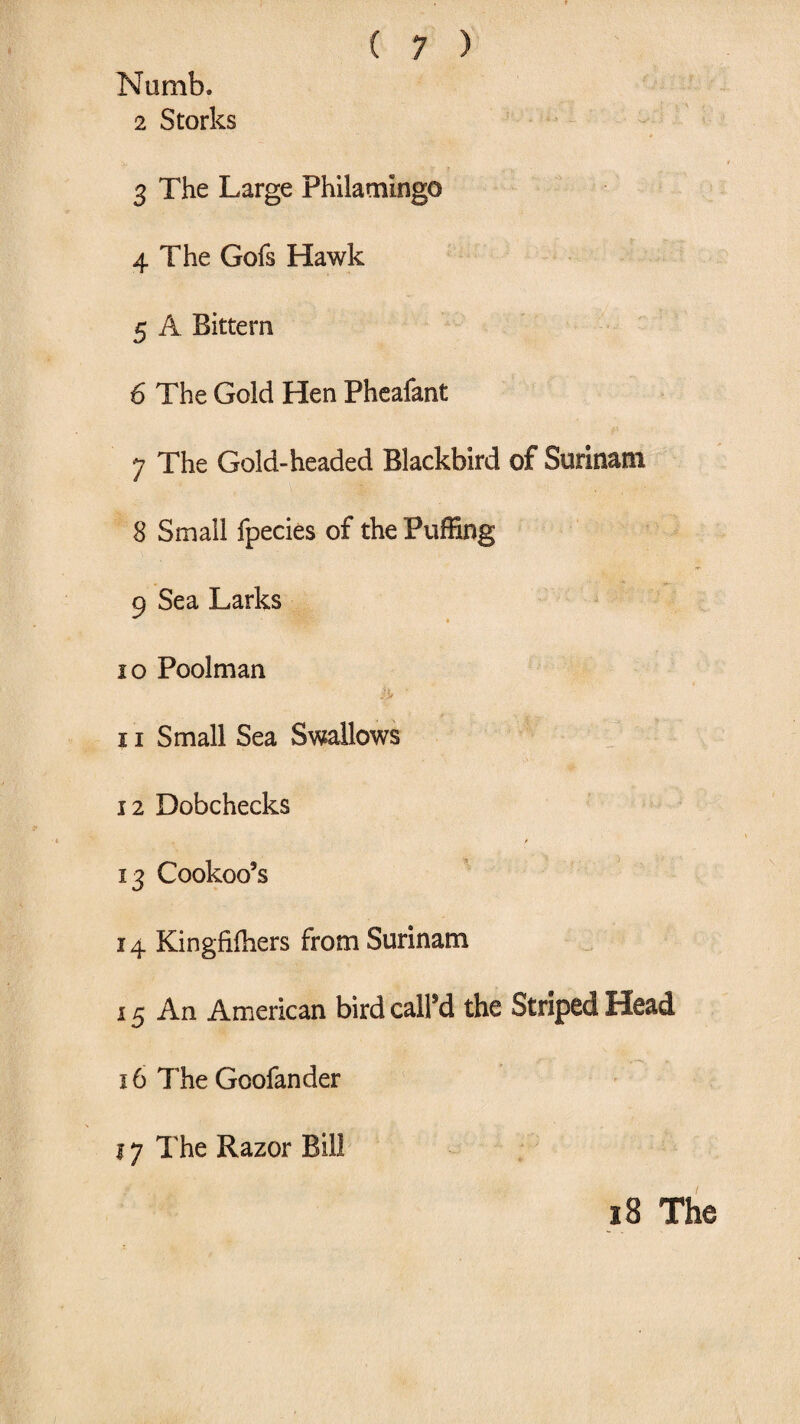 Numb. 2 Storks * 3 The Large Philamingo 4 The Gofs Hawk 5 A Bittern 6 The Gold Hen Pheafant 7 The Gold-headed Blackbird of Surinam 8 Small fpecies of the Puffing 9 Sea Larks 10 Poolman 11 Small Sea Swallows 12 Dobchecks 13 Cookoo’s 14 Kingfiffiers from Surinam 15 An American bird called the Striped Head 16 The Goofander 17 The Razor Bill 18 The
