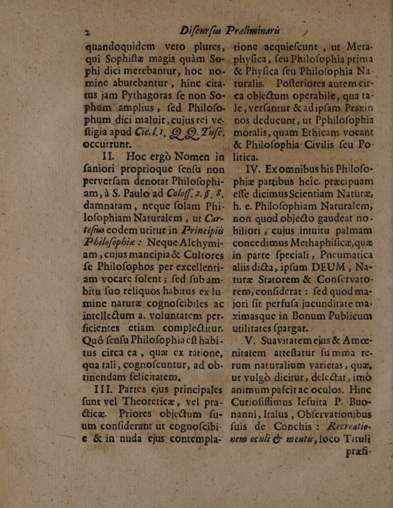 — gcns E IMEQUA Difiifa P Pralininaris exutus quandoquidem veto plures, iir 'acquiefcunt , aut. Metá- qui Sophifte magis quàm Ssgorf ica, feu 'hilofophia. prima phi dici merebantur, hoc no- &amp; Phyfica. feu. Philofophia: Na- mine abutebantur , hinc.cita- turalis. Pofter tus aor Fytosgdus fe non So ca gnum operabile, T phgni. ru malit, cujus rei ve-. nos edueühes ut nac c ftigia apud Cic. /. TI moralis, quam Ethicam vocant Occurrunt. - o&amp; Philofophia- Civilis. feu Po- - II. Hoc ergo Nomen in litica. rela faniori proprioque fenfü non IV. Ex omnibus hid Philofo- perverfam denotat Philofophi phiz partibus heic. precipuam am,à S. Paulo ad Cw/off. 2. $, 9, effe dicimusScientiam Natürz, damnatam, neque folam Phi- h. e. Philofophiam Naturalem; lofophiam Nitüraleti ; ut Ce- non quod obje&amp;o gaudeat no- zef/u codem utitur in Principi biliori , cujus intuitu palmam am;,cujusmancipia&amp; Cultores in parte fpeciali , Pneumatica- - am vocare folent; fed fübam- ture Statorem &amp; Confcrvato- bitu fuo reliquos habitus ex lu... rem; confiderat : fed quod ma- mine naturz cognofcibiles ac | jori fit perfufa jucunditate ma- intelle&amp;tum a. voluntatem per- ximasque in Bonum Publicum- ficientes etiam compleáaitur. utilitates fpargat.. . QuófenfuPhilofophiacfthabi- ^ V. Suavitatemejus&amp; Amee- tus circa ca , qua: cx ràatione, nitatem atteflatur fümma re- qua tali, cognofcuntur, ad ob- rum naturalium varietas qua, tinendam felicitatem, ^ . ut vulgo dicitur, delc&amp;ar, imó funt vel Theorctice, vel pra- Curiofifimus Iefuita P. Buo- &amp;ice. Priores objectum fu- nanni,ltalus , Obfervationibus um confiderdnt ut cognofcibi- fuis de. Conchis : Recreatie- E- &amp; in nuda ejus. €ontempla- aet ocali Cr mentis, loco Tituli | 20 prafi-