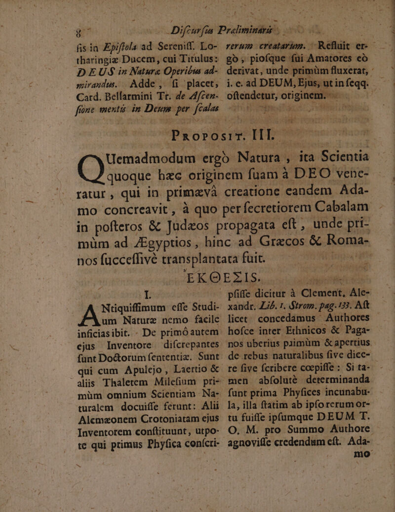 - fis ia Zpiffola ad Sereniff. Lo- DEUS in Nature Operibus ad- . seirandus. | Adde ,. fi placet, Card. Bellarmini Tr. de 2f/cez- [ 52 ^ | I ^ oma effe Studi- FAum Nature nemo facilc inficiasibit. - De primóautem ejus Inventore difcrepantes funt Do&amp;orum fententiz. Sunt qui cum Apulejo, Laertio &amp; müm omnium Scientiam - Na- turalem docuiffe ferunt: Alii Alcmaonem Crotoniatam ejus Inventorem conftituunt, utpo- te qui primus Phyfica confícri- e T ada pfife dicitur à Clement, Ale- xandr. Z4. 1. Strom. pag. 133. Aft licet; concedamus Authores - hofce inter Ethnicos &amp; Paga- nos uberius paimüm &amp; apertius. de rebus naturalibus five dice- funt prima Phyfices incunabu- la, illa ftatim ab ipforerumor- tu fuiffe ipfumque DEUM T. O, M. pro Summo Authore. Ada- mo