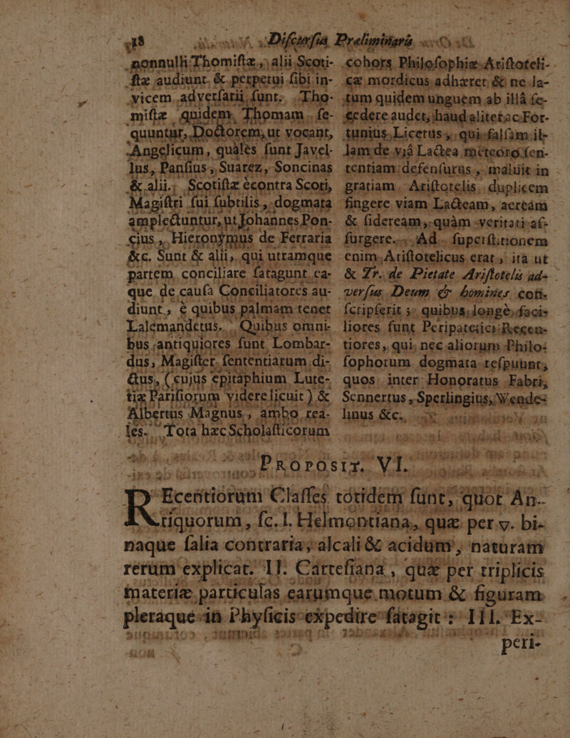 nulli omift z.;alii I- Tube &amp; perpetui. em .yicem.. adye tÍarii ; Él /Iho- miflz | gni po Thomam. fe- quuntar, Do torem, ut vocant, Angclicum, quàles funt Javel s,P : i: alii; Scotiflz e €contra Scoti, Ad vli ] Magiftri (ui fui amplectuntur, p cius... Hieron) s de Ferraria &amp;c. Sunt &amp; alii;. qui i utramque partem. conciliare . atagunt. Ca- que de c caufa Concili atorcs au- diunt.,, € quibus palmam tenet Lalemandetus. [^ Magifter. fententiarum. di- Gus, (uie cpitaphium. Lute- Parii gnum yidere licuit). &amp; bertus. Magnus, a Hs bo. rea- les. MU bun icorum * LT un m. £. et^ à E xt » 11400 a i - * Xd c€X5.36y 2:1 M3 5S5 bula F «ohors. Philofophie-Arittoteli | «&amp; mordicus adhzret &amp; ne Ja- tum quidem unguem ab illá fe- &amp;cdere audet, haudaalitetac.For- c Agnius; Licetus y; qui-fal(am.il- Jam de vjà Lactea Théteoro fen- | tentiam: defenfurus ,Imnaluitin gratiam, Ariftotelis. duplicem : &amp; (ideream; quàm -veritati-af- &amp; Zr. de Pietate Ariffotela ads. verfus. Deum dr. biminer coti fcripferit »* quibbs; longé»daci- liores funt. PeripatezciiRegene tiores, qui. nec. aliorum Philo: fophorum. dogmata re(putbnt; quos. inter Honoratus Fabri, Sennertus , Sperlingius, V nde- linus &amp;c., mA. aniio T ? T gie | ky (ad E Ub lieb ui T. MENS iai. e 3a N79 firi T PAR DEL naque alia contraria; alcali &amp;&amp; acidum, naturam rerüm explicat. 1I Cdrrefi: ind, qu&amp; per triplicis fnateriz. particulas e &amp;atumque. motum &amp;- figurame . pariquét 4n menn fütagit't THILCEx-  — — 'À peri- 2 Uni G3