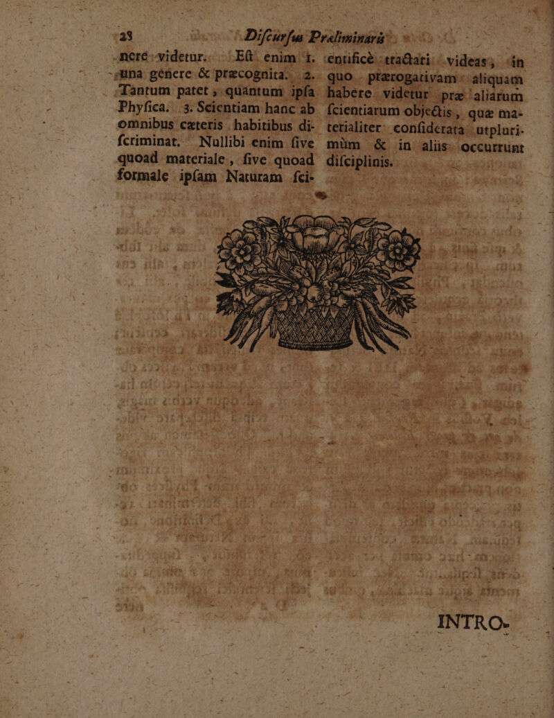 Phyfica. . 3. Scientiam hanc ab omnibus cteris . habitibus di- quoad materiale, five quoad difciplinis. REPUY formale ipfam Naturam fci .———— 1 . /^ 2M 5  s : i &amp; a 3 4 7 k: E OUS P E y ve i: A i s. s INTRO. quo . pterogativam : aliquam habere. videtur pra aliarum fcientiarum objc&amp;is , quz ma- |)im &amp; in aliis: occurrunt