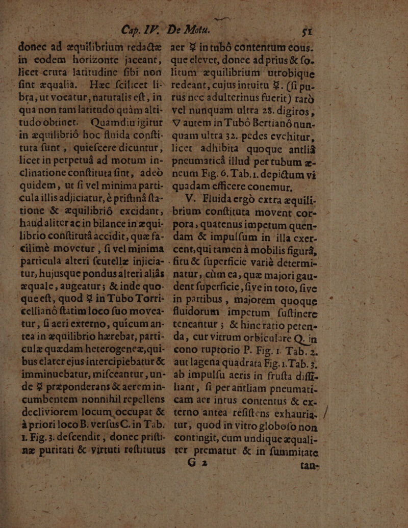 ^T . donec ad equilibrium redadz in eodem horizonte jaceant, Jicet-crura latitudine fibi non '—fint xqualia. Hec fcilicet li^ bra, ut vocatur, natutalis eft, in. quà non tam latitudo quàm alti- jn equilibrió boc fluida confti- tuta funt , quiefcere dicuntur, licet in perpetuá ad motum in- clinatione conftituta (int, adeo quidem, ut fi vel minima parti- tione &amp; aquilibrió excidant; haudaliterac in bilancein zqui- librio conftitutá accidit, quz fa- particula alteri (cutellz injicia- tur, hujusque pondusalteri aliás . &amp;qualc, augeatur; &amp; inde quo- cellianó ftatimloco fuo movea- tur , fi aeri externo, quicum an- teain equilibrio hzrebat, parti- bus elater ejusintercipiebatur &amp; imminuebatur, mifceantur , un- dc x pr2ponderans &amp; aerem in- cumbentem nonnihil repellens dccliviorem locum occupat &amp; 1. Fig. 3. defcendit , donec pritti- » me puritati &amp; virtuti reftitutus DU QU ts aer f intubó contentum eous. que elevet, donec ad prius &amp; fo. rus nec adultéerinus fuerit) rarà V autem in Tubó Bertianónun- quadam efficere conemur. .V. Eluidaergó extra zquili- brium conftituta movent cor- pora, quatenus impetum quen- dam &amp; impulfum in 'illa exer- cent,qui tamenà mobilis figura, dent fuperficie fiveintoto, five in partibus , majorem quoque teneantur ; &amp; hincratio peten- da, cur vitrum orbiculare Q. in cono ruptorio D. Fig. r. Tab. 2. autlagena quadrata Fig. 1. Tab. 5. ab impulfu aeris in frufta diffi- liant, fi perantliam pneumati- terno antea refi(tcns exhauria- tur, quod in vitro globo(o non ter prematur. &amp; in fummitate eng Virga