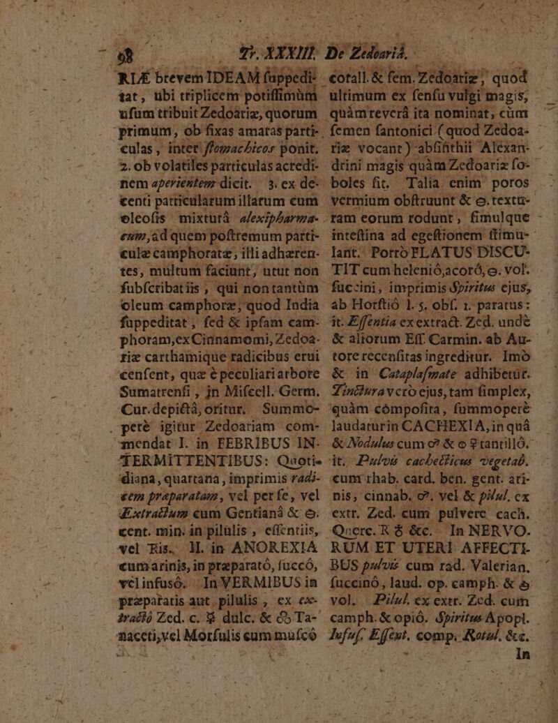 RLÉ AER IDEAM: fappedi at, tibi tiplicenr potiffibni ufüm tribuit Zedoatiz,: quorum culas , inter S fossae bees | ponit. 2. ob volatile: particulas acredi- .. mem aperientenz- dieit. | v€leofis mixturá- alexipbarma- enin, ád quem pofttemum parti- cule camphoratz;, illi adheren- tes, multum faciunt, utut non oleum camphorz; quod India . fuppeditat, fed &amp; ipfam cam- phoram, exCianamomi, Zedoa. fix carthamique 1 radicibus erui €enfent, que épeculiariarbore Sumatrenfi , jn Mifeell. Germ. - Cut. depi&amp;iá, otitur.- . pete. igitur. Zedoariam. com- mendat I. in FEBRIBUS IN- ZERMITTENTIBUS: Quoti- | diana, quartaria , imprimis radi- | oxem preparatam , vel perfe, vel | doxtralium €um Gentianá &amp; &amp; cent. min: in. pitülis , effentiis, vel Ris, M. in ANOREXIA «um arinis, in praparató, fi uccó, vcl infusó. - In 'XERMIBUS in nació Zed. c. Es dulc. &amp; &amp;5 Ta- TONES Moralis &amp; eum. - pe OU Wu ada ^ AM - ; 4 r i» M / éotall.&amp; fem. iv . — quod ultimum ex fenfu vulgi: magis; quámreverá ita nominat, cüm boles fit Talia. enim poros. vermium obftruunt &amp;: e.textti-- TIT cum: helenió, jcoró,o. vol. tore recenfitas ingreditur. Imó &amp; in Cutaplofmate adhibetur. Mintiuraveto. ejus, tam fim plex, quàm cómpofit: lta, fummoperé laudaturin CACHEXIA, i in quà dto Puls cacbetficus. Vgetab. xum rhab. catd. ben. gent. ari- nis, cinnab. / e, vel &amp; pilul. ex pulvere cach. In NERVO.-. Qnerc. R $ &amp;ec.- BUS p/vi cum rad. Valerian, fuccinó, laud. op. camph- &amp;&amp;5 camph. &amp; opió. dpiritus Apopl. - In -