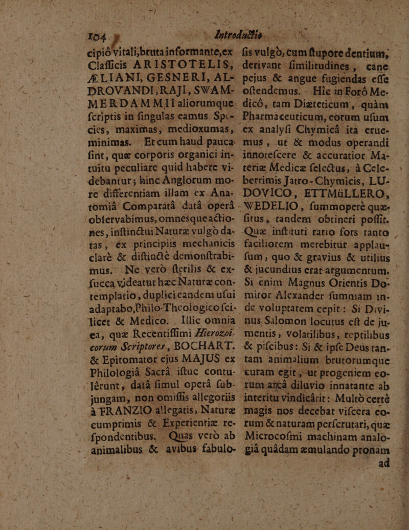 1 - l A m ds Mn 2] - -— | x ;  v  v^ j 4 ' Claffiis ARISTOTELIS, derivant. fimilitudines , cane DROVANDLRAJI, SWAM- oftendetuus. - Hie in Foró Me- MERDAMMlIlaliorumque. dicó, tam Dizteticum, quàm cies, maximas, medioxumas, ex analyfi Chymicá ita etuc- fint, que corporis organici in-.- jnnorefcere &amp; accuratior Ma- tuitu peculiare quid habete vi- terie Medice fele&amp;tüs, à Cele- tomiáà Comparatà datà operá -NEDELIO, fummoperé quz- 'obfervabimus, omnesqueadiio- fitus, tandem obrineri poffit. nes , inftin&amp;ui Naturz vulgo da- Quz inftituti ratio fors tanto claré &amp; diftinàe demonítrabi- fum, quo &amp; gravius &amp; utilius fucca videatur hzc Naturz con- Si enim Magnus Orientis Do- templatio, duplicicandem ufui miror Alcxander fummam 1n- adaptabo, Philo- Thcologico fci-- de: voluptatem : cepit : Si Divi- licet &amp; Medico. . Illic omnia nus Salomon locutus eft de ju- ,eà, quz Recentiffi imi Zierozoi- mentis, volatilibus, rcptilibus Philologiá Sacrá iftuc contu. curam egit,-ut progeniem eo- - Jérunt, datà fimul operá füb- rum. arcà diluvio innatante ab jungam, non omiffis allegoriis interitu vindicárit : Multó certé -- fpondentibus. - . Quas vero ab. Microcofmi machinam analo-