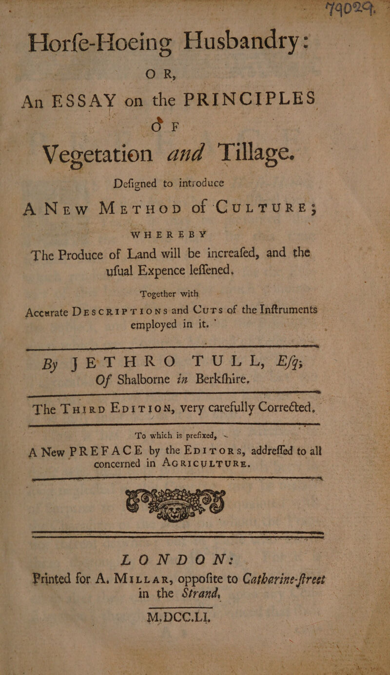 Hort -Hoeing biyabelileye et CSRS An BSSAY on the iaesiiul dein | | dF Vegetation and ‘Tillage. Defigned to bbe eieies A Niw MetTuop of CuLrure; WH EREBY¥ The Produce of Land will be increafed, and the ufual Expence leffened, Together with Accurate Descriptions and Curs of the Inftruments employed in its IDR tr tc aOR elon Sosecnlt evar nae heen saROD nwo BR JETHRO TULL, Bf Of Shalborne iz Berkfhire. ‘The Turrp Ep1iTion, very carefully Cametick . LONDON: Printed for A. Mittar, oppofite to Catharine-fireet in the Strand, M,DCC.LI,