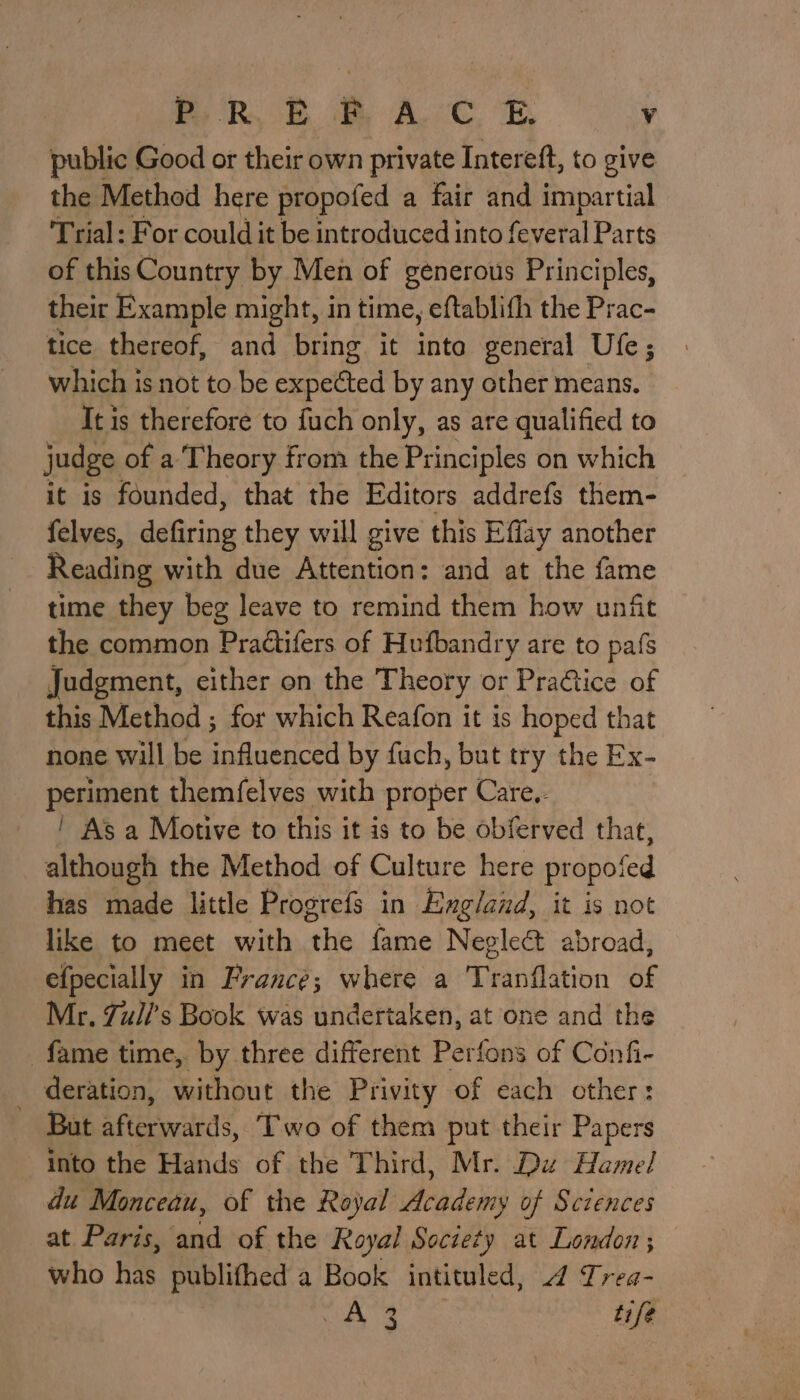 public Good or their own private Intereft, to give the Method here propofed a fair and impartial Trial: For could it be introduced into feveral Parts of this Country by Men of generous Principles, their Example might, in time, eftablifh the Prac- tice thereof, and bring it inte general Ufe; which is not to be sancti by any other means. It is therefore to fuch only, as are qualified to judge of a Theory from the Principles on which it is founded, that the Editors addrefs them- felves, defiring they will give this Effay another Reading with due Attention: and at the fame time they beg leave to remind them how unfit the common Pradtifers of Hufbandry are to pafs Judgment, cither on the Theory or Pra@tice of this Method ; for which Reafon it is hoped that none will be influenced by fuch, but try the Ex- periment themfelves with proper Care.- | As a Motive to this it is to be obferved that, although the Method of Culture here propofed has made little Progrefs in England, it is not like to meet with the fame Negleét abroad, efpecially in France; where a Tranflation of Mr. Zul/’s Book was undertaken, at one and the fame time,. by three different Perfons of Confi- _ deration, without the Privity of each other: But afterwards, Two of them put their Papers into the Hands of the Third, Mr. Du Hamel du Monceau, of the Royal Academy of Sciences at Paris, and of the Royal Society at London ; who has publifhed a Book intituled, 4 Trea- os ae tife