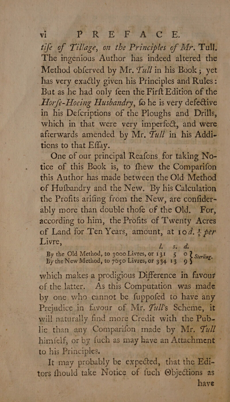 tife of Tillage, on the Principles of Mr. Tull. The ingenious Author has indeed altered the | Method obferved by Mr. Tull in his Book ; yet has very exactly given his Principles and Rules : But as he had only feen the Firft Edition of the Hor fe-Hoeing Husbandry, fo he is very defective in his Defcriptions of the Ploughs and Drills, which in that were very imperfect, and were afterwards amended by Mr, Tull in his Addi- tions to that Effay. One of our principal Reafeons for ‘tine No- tice of this Book is, to fhew the Comparifon this Author has made between the Old -WenGet of Hufbandry and the New. By his Calculation the Profits arifing from the New, are confider- ably more than double thofe of the Old. For, according to him, the Profits of Twenty Acres af Land or ren Years, amount, at 10d, 1 per Livre, i a By de Ol Mado goonies 13¢_5° © Eag which makes a prodigious Difference in favour by one who cannot be fuppofed to have any Prejudice in favour of Mr. Zull’s Scheme, it will naturally find more Credit with the Pub- lic than any Comparifon made by Mr. Tull himfelf, or by fuch as may have an Attachment to his Principles. | It may probably be expected, that os tors thould take Notice of fuch @bjections as — have |