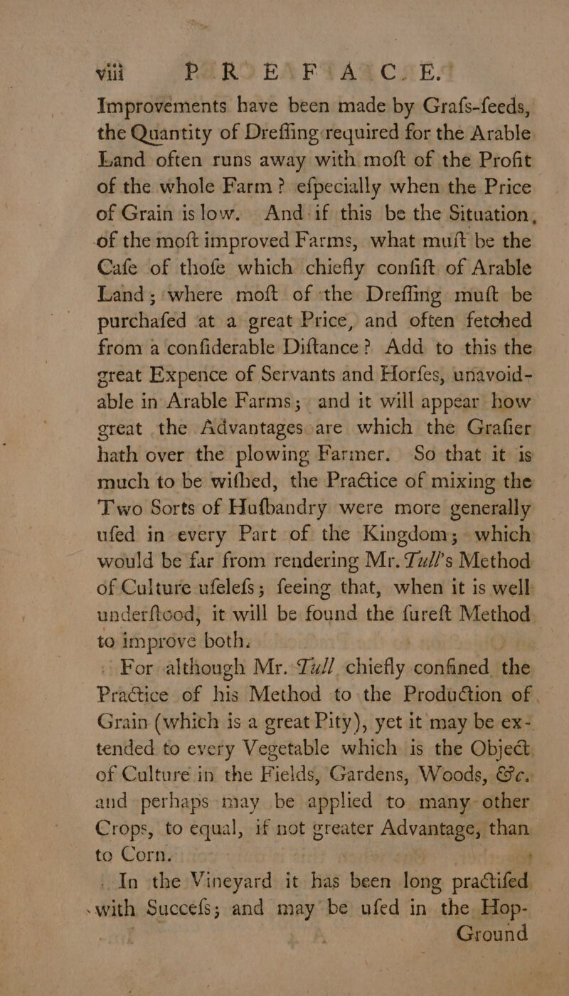 Improvements have been made by Grafs-feeds, the Quantity of Drefling:required for the Arable Land often runs away with moft of the Profit of the whole Farm? efpecially when the Price of Grain islow. And if this be the Situation, of the moft improved Farms, what muit be the Cafe of thofe which chiefly confift of Arable Land; where moft of the Dreffing muft be purchafed at a great Price, and often fetched from a confiderable Diftance? Add to this the oreat Expence of Servants and Horfes, unavoid- able in Arable Farms; and it will appear how great the Advantages are which the Grafier hath over the plowing Farmer. So that it is much to be wifhed, the Practice of mixing the Two Sorts of Hufbandry were more generally ufed in every Part of the Kingdom; which would be far from rendering Mr. Zuz//’s Method of Culture ufelefs; feeing that, when it is well underfteod, it will be found the fureft Method to improve both. » For although Mr. Tul ebiety, confined. the Practice of his Method to the ProduGion of. Grain (which is a great Pity), yet it may be ex- tended to every Vegetable which is the Object. of Culture in the Fields, Gardens, Woods, &amp;c. aud perhaps may be applied to many~ other Crops, to equal, if not greater Advantage, than to Corn. _ In the Vineyard it pay been long oraétifedh with Succefs; and may ‘be ufed in sie Hop- Ground