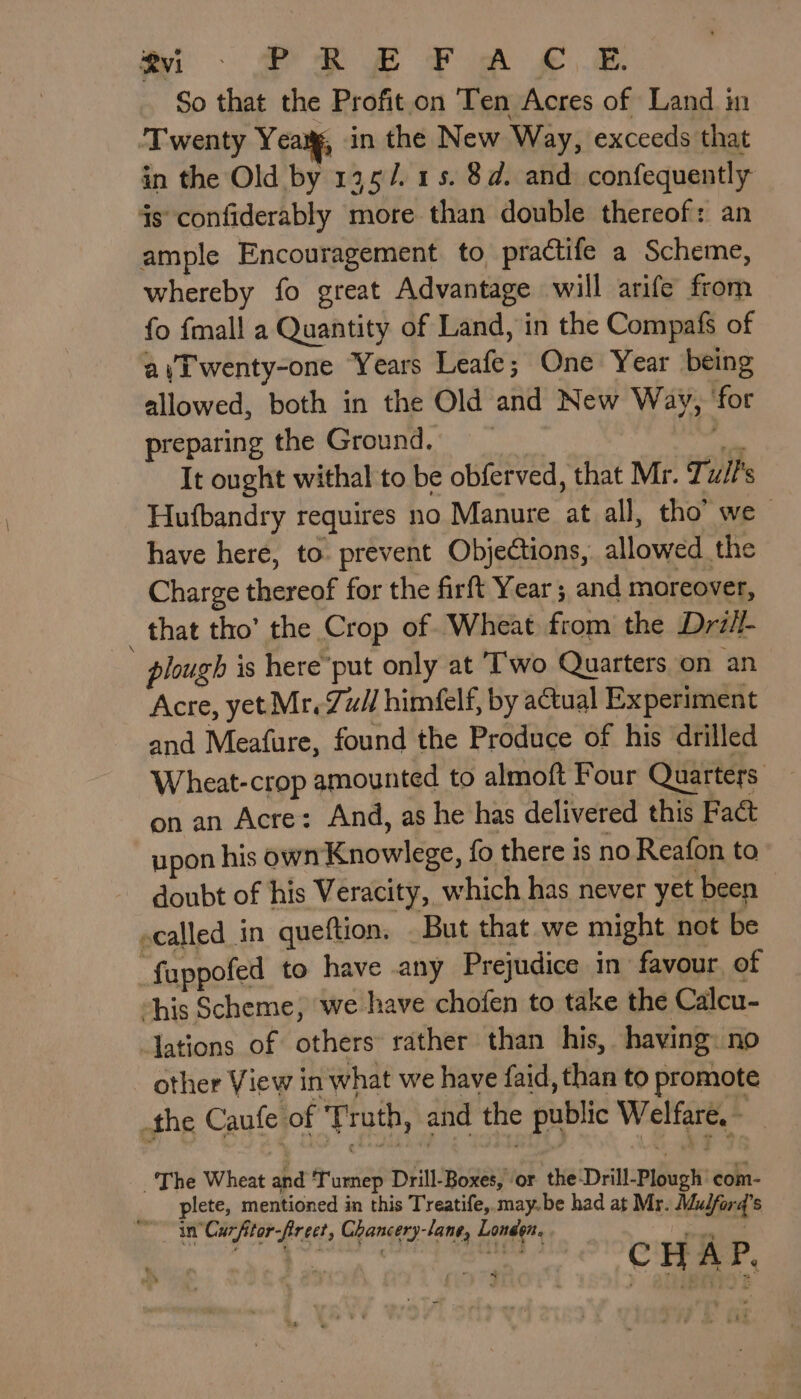 So that the Profit on Ten Acres of Land in Twenty Yea, in the New Way, exceeds that in the Old by 135/. 15. 8d. and confequently 4s confiderably more than double thereof: an ample Encouragement. to. practife a Scheme, whereby fo great Advantage will arife from fo fmall a Quantity of Land, in the Compafs of aiTwenty-one Years Leafe; One Year being allowed, both in the Old and New Way, ‘for preparing the Ground. erm It ought withal to be obferved, that Mr. Tut's Hufbandry requires no Manure at all, tho’ we have here, to. prevent Objections, allowed the Charge thereof for the firft Year; and moreover, _ that tho’ the Crop of Wheat from the Drill- plough is here’ put only at T'wo Quarters on an Acre, yet Mr. Zui] himéelf, by atual Experiment and Meafure, found the Produce of his drilled Wheat-crop amounted to almoft Four Quarters on an Acre: And, as he has delivered this Fact upon his own Knowlege, fo there is no Reafon to doubt of his Veracity, which has never yet been ecalled_in queftion. But that we might not be ‘fappofed to have any Prejudice in favour, of “his Scheme, we have chofen to take the Calcu- -Jations of others rather than his, having: no other View in what we have faid, than to promote the Caufe of Truth, and the public Welfare, - _ The Wheat and Turnep Drill-Boxes, or the-Drill-Plough com- ___ plete, mentioned in this Treatife, may. be had at Mr. Mudforq’s in Curfitor-firect, Chancery-lane, Londen. |