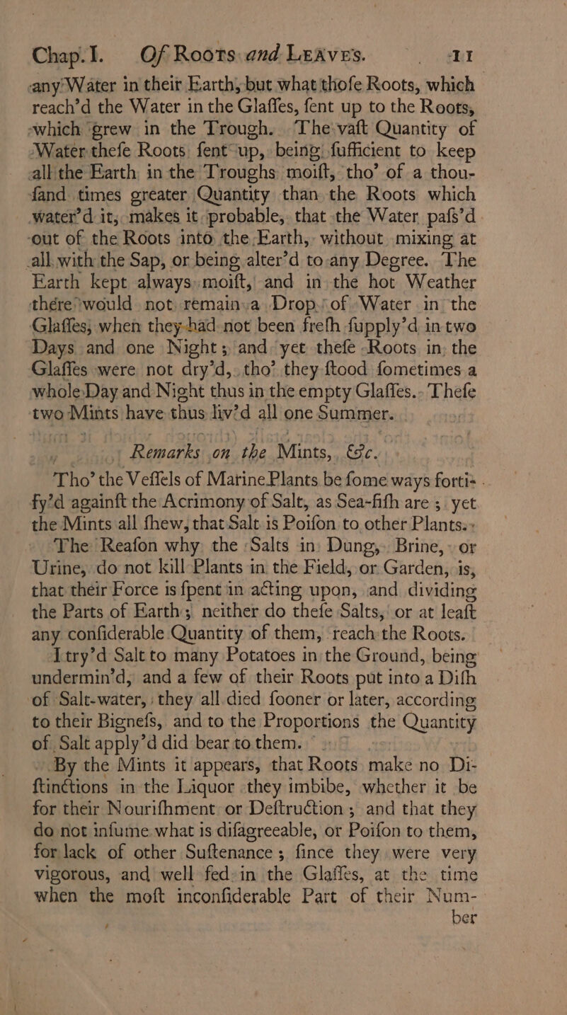 -any Water in their Earth, but what thofe Roots, which reach’d the Water in the Glaffes, fent up to the Roots, ‘which ‘grew in the Trough. The‘ vaft Quantity of Water thefe Roots fent up, being fufficient to keep all: the Earth in the Troughs moift, ‘tho’ of a thou- fand times greater Quantity than the Roots which water’d it; makes it probable, that the Water pafs’d ‘out of the Roots into the Earth, without mixing at all. with the Sap, or being, alter’d to-any Degree. The Earth kept always: moift, and in the hot Weather there would not: remainva Drop.\of “Water in the Glaffes; when they-had not been frefh fupply’d in two Days and one Night; and: yet thefe -Roots in; the Glaffes were not dry’d,. tho’ they ftood fometimes a whole-Day and Night thus in the empty Glaffes.- Thefe two Aline have thus livid all one Summer. : , | Tale aa On the Mints, EPe. Tho the Veffels of Marine Plants be fome ways fortis . fy’d againft the Acrimony of Salt, as Sea-fith are ; yet the Mints all fhew, that Salt. is Pain to other Plantes The Reafon why, the ‘Salts in. Dung,. Brine, or Urine, do not kill Plants in the Field, or. Garden, i is, that their Force 1s fpent in acting upon, and dividing the Parts of Earth; neither do thefe Salts, or at leaft any confiderable. Quantity of them, reach:the Roots. Atry’d Salt to many Potatoes in; the Ground, being undermin’d, and a few of their Roots put into a Difh of Salt-water, they all died fooner or later, according to their Bignefs, and to the Proportions the Quantity of Salt apply’ d did bear to them. ° » By the Mints it appears, that Roots make no Di- ftinétions in the Liquor they imbibe, whether it be for their Nourifhment or DeftruCtion ; and that they do not infume what is difagreeable, or Poifon to them, for lack of other Suftenance ; fince they were very vigorous, and well fed-in the Glaffes, at the time when the moft inconfiderable Part of their Num- ber