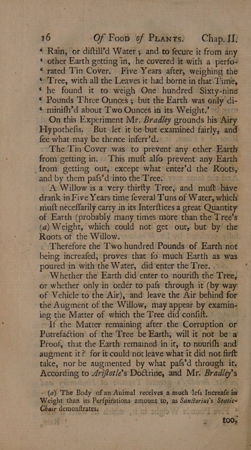 * Rain, or diftill’d Water 5 and. to fecure it from any ‘ other Earth getting in, he covered it with a perfo- “rated Tin Cover. Five Years after, weighing the © Tree, with all the Leaves it had borne i in that. Time, he found it to weigh One hundred Sixty-nine Pounds Three Ounces 3 but the Earth was only di- minifh’d about Two Ounces in its Weight. 90 gern On this Experiment Mr. Bradley grounds his: ‘Airy Hypothefis. But let it be but examined fairly, and fee what may be thence inferr’d. | The Tin Cover was to prevent any other Baie from getting in. This muft alfo prevent any Earth from getting out, except what’ enter’d the eee and by “them ‘pats’ i into the Tree: A. Willow is a very thirfty Tree,. and mutt: have drank in Five Years time feveral Tuns of Water, which muft neceffarily carry in its Interftices. a great Quantity of Earth (probably many times more than the'T ree’s (a) Weight, which could not get out, but by’ the Roots of the Willow. Therefore the Two hundred Pounds of Earth not being increafed, proves that fo much Earth as was poured i in with the Water, did‘enter the Tree. Whether the Earth did enter to nourifh the Tree, - or whether only in order to pafs through it (by way of Vehicle to the Air), and leave the Air behind for the Augment of the Willow, may appear by examin- ing the Matter of which the Tree did confiftl.K: - ~If the Matter remaining after the Corruption or Putrefaction of the Tree be Earth, will it not be’ a’ Proof, that the Earth remained in it, to nourifh and augment it? for it could not leave what it did not firft take, nor be augmented by what pafs’d through it. According to Arifvotle’ s Doctrine, and Mr. Bradley s a ef A pee 2) The Body of an alitinat receives a-much ‘lefs Increnfe in Weight than its Perfpirations, amount to, as Saxdforius’s Static? Chair demonftrates. | ee 2 tod