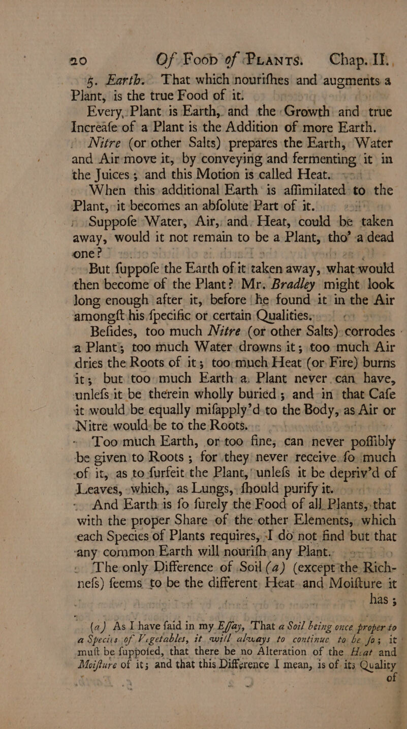 5. Earth. That which nourifhes and augments a Plant, is the true Food of it: Every, Plant is Earth, and the Growth aide true Increafe of a Plant is the Addition of more Earth. Nitre (or other Salts) prepares the Earth, Water and Air move it, by conveying and fermenting it in the Juices ; and this Motion is called Heat. «- When this additional Earth is affimilated to the Plant,~it becomes an abfolute Part of it. : ; Suppofe “Water, Air,, and, Heat, could be eultb away, would it not remain to be a Plant, tho’ a dead one? - But. fuppofe the Earth of it eet away, what would then become of the Plant?) Mr. Bradley might look long enough ‘after it, before |he found it in the Air amoneft his fpecific or certain Qualities. Befides, too much NVitre (or other Salts): erodes a Plant; too much Water drowns it; too much Air dries the Roots of it; too-much Heat (or Fire) burns it; but too much Earth a, Plant never can have, vunlefs:it be therein wholly buried ; and-in that Cafe it would be equally mifapply’d-to the Body, as Air or Nitre would: be to the Roots. : Too much Earth, or-too fine; can never poffibly be given to Roots ; for they never receive. fo much of it, as to furfeit the Plant, unlefs it be depriv’d of Leaves, which, as Lungs,: fhould purify it. And Earth:is fo furely the Food of all. Plants, that with the proper Share of the other Elements, which each Species of Plants requires, -I do not find but that ‘any common Earth will nourifh any Plant. 2. The only. Difference of. Soil (a) (except the Rich- nefs) feems to be the different Heat..and Moifture it has ; (a Pa As I have faid in my aia That a Soil being once atthe to a Species of Vegetables, it will always to continue to be fo; it’ mutt be fuppofed, that there be no Alteration of the Hat and eae of it; and that this Difference I mean, is of its Quality of