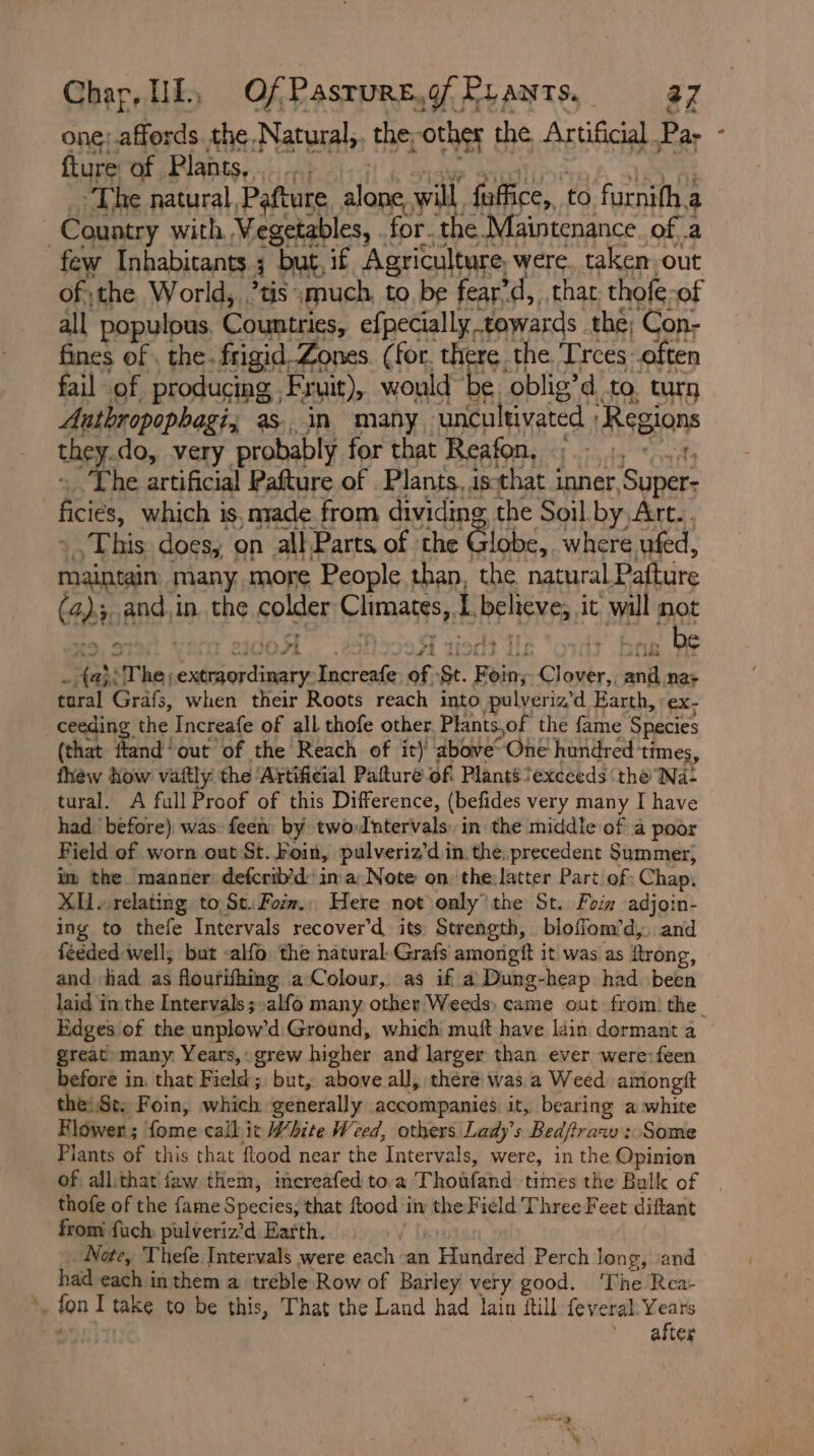 one; affords. the. Sawai the; otha the Artificial. Par fture Ay Plants, ie col dP &amp; pT gle as. in “many Na ani et ‘Regions the do, very probably for that Reafon, Ai “The artificial Pafture of Plants, is that inner ‘ouaees ices which is, made from dividing the Soil. by Art.. ‘This does, on all Parts of the Globe, where ufed, maintain many more People than, the natural Pafture @) rt and. i in. the Golder Climates, 1 Peis it aH oe 0 + Tt sist tHe e (aheThe, ya ee sc Increafe of: Se. perias Cesky wi nae tural Grafs, when their Roots reach into pulveriz’d Earth, :ex- ceeding the Increafe of all thofe other, Plants,of the fame Species (that Tend! out of the Reach of it) above“ One hundred times, fhew how vaftly. the ‘Artificial Pafture oft Plants exceeds ‘the Na: tural. A full Proof of this Difference, (befides very many I have had: before) was: feen by two: Intervals’ in the middle of a poor Field of worn out St. Foin, pulveriz’d in. the. precedent Summer, im the manner defcrib’d: in a: Note on the:latter Part of: Chap, Xv relating to Se. Form. Here not only the St. Foin adjoin- ing to thefe Intervals recover’d its Strength, bloffom’d,. and féeded well, but -alfo the natural-Grafs amongft it was as ftrong, and had as flourifhing a Colour, as if a) Dung-heap had been Edges of the unplow’d Ground, which muft have lain dormant a great many. Years, grew higher and larger than ever were:feen before in. that Field; but, above all, there was a Weed amongit the! St. Foin, which generally accompanies it, bearing a white Flower; fome call it White Weed, others Lady’s Bedfiraw : Some Plants of this that flood near the Intervals, were, in the Opinion of allithat faw them, increafed to.a Thohfahd times the Bulk of thofe of the fame Species, that ftood in the Field Three Feet diftant from fuch pulveriz’d Earth. | Note, Thefe Intervals were each an F Patedned Perch long, and had each in them a treble Row of Barley very good. ‘The Rea- i in I take to be this, That the Land had lain ftill feveral Years , after 4