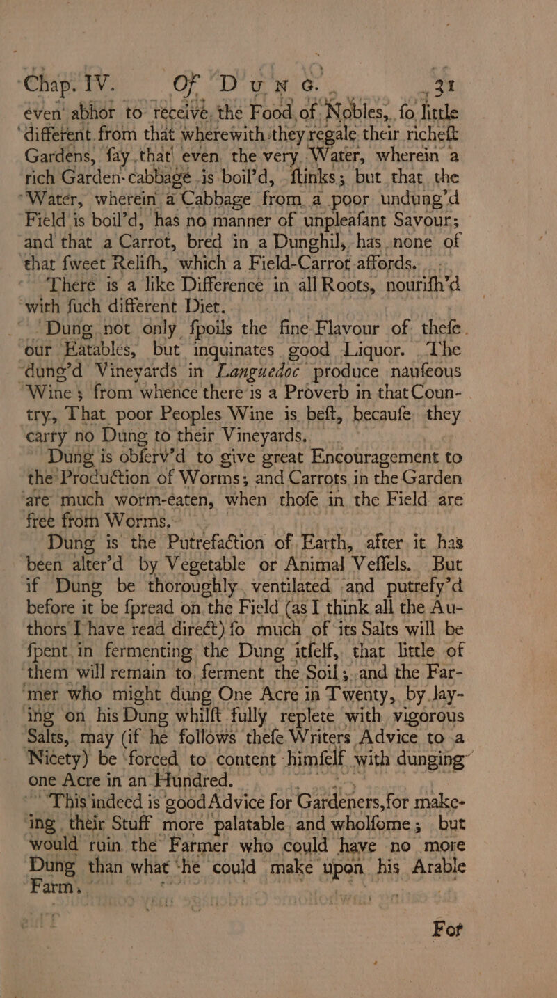 éven' abhor to réceivé, the Food of. ‘Ndbles:. fo little ‘different. from that wherewith: they regale their richeft Gardens, fay that| even. the very Water, wherein a rich Garden: cabbage is boil’d, ftinks; but that. the “Water, wherein a Cabbage from a poor undung’d Field is boil’d, has no manner of unpleafant Savour; and that a Chinese, bred in a Dunghil, has none of ‘that fweet Relifh, which a Field- Carrot. affords. There is a TG eS es all Roots, nourifh’d with fuch different Diet. “Dung, not only fpoils the fine Flavour of thefe. our Eatables, but inquinates good Liquor. ‘The “dung’d Vineyards in Languedoc produce naufeous Wine ; from whence there’is a Proverb in that Coun- try, That poor Peoples Wine is. beft, becaufe. they carty no Dung to their Vineyards. Dung is obferv’d to give great Encouragement to the Production of Worms; and Carrots in the Garden are much worm-eaten, when thofe in the Field are free from Worms. | Dung is the Putrefaction of Earth, after it has been alter’d by Vegetable or Animal Veffels. But if Dung be thoroughly. ventilated and putrefy’d before it be {pread on. the Field (as I think all the Au- thors [have read direét) fo much of ‘its Salts will be fpent in fermenting the Dung itfelf, that little of them will remain to. ferment the Soil; and the Far- ‘mer who might dung One Acre in Twenty, by Jay- ing on his Dung whilft fully replete with vigorous Salts, may (if he follows ‘thefe Writers Advice to a Nicety) be ‘forced to content: himeelf with dunging™ one Acre in an Hundred. * This indeed is good Advice for Gardeners, for make- ing their Stuff more palatable and wholfome ; 3 but would ruin the Farmer who could have no more Dung than what he could make’ sik his ae Farm, | Fot