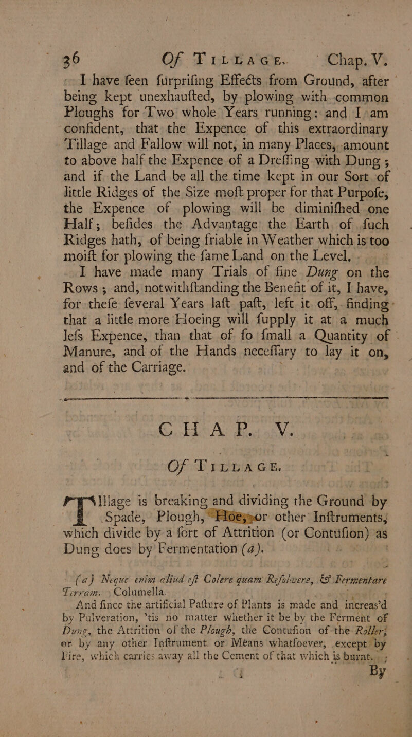 I have feen furprifing Effects from Ground, after | being kept unexhaufted, by plowing with.common Ploughs for Iwo whole Years running: and I:am confident, that the Expence. of this extraordinary Tillage and Fallow will not, in many Places, amount to above half the Expence of a Dreffing with Dung ; — and if the Land be all the time kept in our Sort of little Ridges of the Size moft proper for that. Purpofe, the Expence of plowing will be diminifhed one Half; befides the Advantage the Earth. of fuch Ridges hath, of being friable in Weather which is too moift for plowing the fame Land on the Level, I have made many Trials of fine Dung on the Rows ; and, notwithftanding the Benefit of it, I have, for thefe Green Years laft paft, left it off,. finding: that a little more Hoeing will fupply it at a much lefs Expence, than that “of fo fmall a Quantity of - Manure, and of the Hands Pearce to lay it on, and of the Carriage. CHA: Bu V. Of Tizwacs.: he ise 1s breaking and Hividing the Groind by | Spade, Plough, “Hoe;yor beher: Inftruments, which divide by a fort of Attrition (or oe as Dung does by Fermentation (4). . a (a) Neque enim aliud eft Colere quam Refolvere, &&F Fermentare Tervam. Columella. And fince the artificial Pafture of Plants is made and irons a by Pulveration, tis no matter whether it be by the Ferment of Dung, the Attrition’ of the Plough, the Contufion of the Roller; or by any other Inftrument. or Means whatfoever, ea A ire, which carries away all the Cement of that which is burnt. , By , : 4