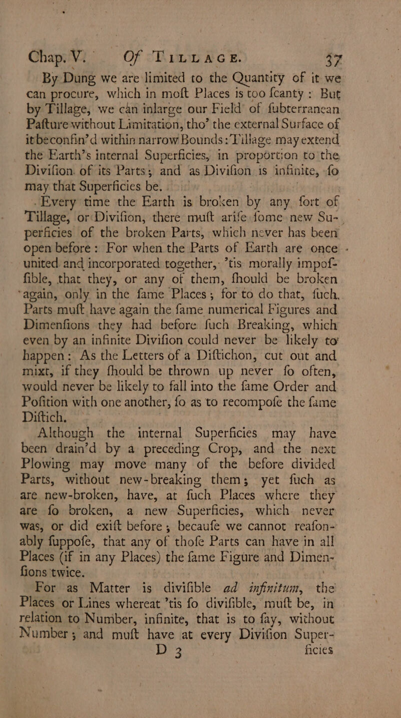 By Dung we are limited to the Quantity of it we can procure, which in moft Places is too fcanty : But by Tillage, we can inlarge our Field’ of fubterranean Pafture without Limitation, tho’ the external Surface of itbeconfin’d within narrow Bounds: Village may extend the Earth’s internal Superficies, in proportion to the Divifion. of its Parts; and as Divifion is ‘infinite, {o may that Superficies be. Every time the Earth is broxen by any. fort of Tillage, or Divifion, there mit arife fome new Su-. perficies of the broken Parts, which never has been open before: For when the Parts of Earth are once - united and incorporated together, ’tis morally impof- fible, that they, or any of them, fhould be broken ‘again, only in the fame Places; for to do that, fuch, Parts muft have again the fame numerical Figures and Dimenfions they “had before. fuch Breaking, which even by an infinite Divifion could never be ‘likely to’ happen: As the Letters of a Diftichon, cut out and mixt, if they fhould be thrown up never fo often, would never be likely to fall into the fame Order and Pofition with one another, fo as to recompofe the fame Dittich. | Although the internal Superficies may have been drain’d by a preceding Crop, and the next Plowing may move many of the before divided Parts, without new-breaking them; yet fuch as are new-broken, have, at fuch Places ‘where they are fo broken, a. new Superficies, which never was, or did exift before; becaufe we cannot reafon- ably fuppofe, that any of thofe Parts can have in all Places (if in any Places) the fame Figure and Pinbo fions twice. For as Matter is awinbie ad infinitum, the Places or Lines whereat ’tis fo divifible, | mutt be, in relation to Number, infinite, that is to fay, without Number; and muft have at every Divifion Super- je ficies