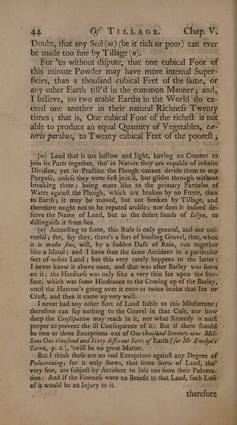 4A. Of Tit DAG: Chap. V. Doubt, that any Soil (#) (be it rich or poor) can ever be made too fine by Tillage (7). For *tis without difpute, that one cubical Fede of this minute Powder may have more internal Super- ficies, than a thoufand cubical-Feet of the fame, or any other Earth till’d in the common Manner; and, 1 believe, no two arable Earths in the World do ex- ceed one another in their natural Richnefs ‘Twenty times ; that is, One cubical Foot of the richeft is not able to produce an‘equal Quantity of Vegetables, c#- teris paribus, to iioMLL sige Feet of the age oo (m) Land that is too hollow and light, having no Cement to join its Parts together, tho’ in Nature they are capable of infinite Divifion, yet in Pra€tice the Plough cannot divide them to any Purpofe, unlefs they were firft join’d, but glides through without breaking them; being more like to the primary Particles of Water againft the Plough, which are broken by no Force, than to Earth; it may be moved, but not broken by Tillage, and therefore ought not to be reputed arable; nor does it indeed de- ferve the Name of Land, but as the defart Sands of Libya, to diftinguith it from Sea. (z) According to fome, this Rule is only general, and not uni- verfal; for, fay they, there’s a fort of binding Gravel, that, when it is made fe, will, by a fudden Dafh of Rain, run together like a Metal; and-I have feen the fame Accident in a particular fort of white Land; but this very rarely happens to the latter: I never knew it above once, and that was after Barley was fown on it; the Hardnefs was only like a very thin Ice upon the Sur- face, which was fome Hindrance to the Coming up of the Barley, until the Harrow’s going over it once or twice broke that Ice’ or’ Cruft, and then it came up very well. I never had any other Sort of Land liable to this Misfortune s therefore can fay nothing to the Gravel in that Cafe, nor how deep the Con/lipation may reach in it, nor what Remedy is moft proper to prevent the ill Confequence of it: But if there fhould’ be two or three Exceptions out of Ove thousand Seventy-nine Mil- lions One thoufand and Sixty different Sorts of Earth (fee Mr. Evelyn's Terra, p. 2.), twill be no great Matter. But I think thefe are no real Exceptions againft any Degree of Pulverizing; for it only fhews, that fome Sorts of Land, tho” very few, are fubjec&amp; by Accident to lofe too foon their Pulvera- tion: And if the Finenefs were no Benefit to that Land, fuch Lofs’ ef it would be no Injury to it. therein