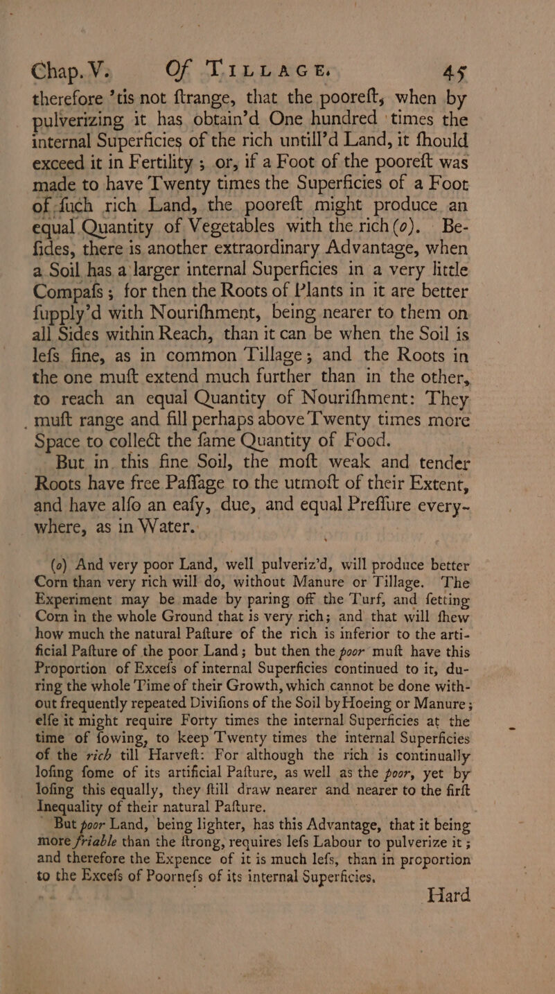 therefore ’tis not ftrange, that the pooreft,; when by pulverizing it has obtain’d One hundred ‘times the internal Superficies of the rich untill’d Land, it fhould exceed it in Fertility ; or, if a Foot of the pooreft was made to have Twenty times the Superficies of a Foot of fuch rich Land, the pooreft might produce an equal Quantity of Vegetables with the rich(o). Be- fides, there is another extraordinary Advantage, when a Soil has a larger internal Superficies in a very litele Compafs ; for then the Roots of Plants in it are better fupply’d with Nourifhment, being nearer to them on all Sides within Reach, than it can be when the Soil is lefs fine, as in common Tillage; and the Roots in the one muft extend much further than in the other, to reach an equal Quantity of Nourifhment: They _muft range and fill perhaps above Twenty times more Space to collect the fame Quantity of Food. But in this fine Soil, the moft weak and tender Roots have free Paffage to the utmott of their Extent, and have alfo an eafy, due, and equal Preffure every- where, as in Water. | (0) And very poor Land, well pulveriz’d, will produce better Corn than very rich will do, without Manure or Tillage. The Experiment may be made by paring off the Turf, and {fetting Corn in the whole Ground that is very rich; and that will thew how much the natural Pafture of the rich is inferior to the arti- ficial Pafture of the poor Land; but then the poor muft have this Proportion of Excefs of internal Superficies continued to it, du- ring the whole Time of their Growth, which cannot be done with- out frequently repeated Divifions of the Soil by Hoeing or Manure; elfe it might require Forty times the internal Superficies at the time of fowing, to keep Twenty times the internal Superficies of the rich till Harveft: For although the rich is continually lofing fome of its artificial Pafture, as well as the poor, yet by lofing this equally, they ftill draw nearer and nearer to the firft Inequality of their natural Pafture. | - But poor Land, being lighter, has this Advantage, that it being more friable than the ftrong, requires lefs Labour to pulverize it ; and therefore the Expence of it is much lefs, than in proportion to the Excefs of Poornefs of its internal Superficies. Hard