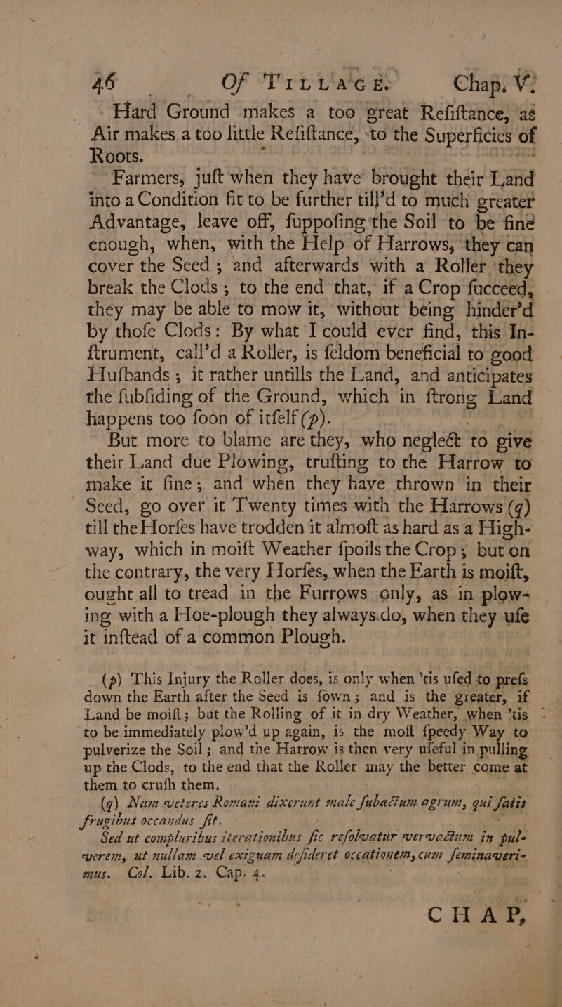 AG a), OF Mra Chap. V: Hard Ground makes a too great Réfiftance, as Air makes a too little Refiftance, to the Superficies of Roots. vais fa Farmers, juft ‘when they have brought their Land into a Condition fit to be further till’d to much greater Advantage, leave off, fuppofing the Soil to be fine enough, when, with the Help of Harrows, ‘they can cover the Seed ; and afterwards with a Roller ‘they break the Clods ; to the end that, if a Crop fucceed, they may be able to mow it, without being hinder’ by thofe Clods: By what I could ever find, this In- ftrument, call’d a Roller, is feldom beneficial to good Hufbands ; it rather untills the Land, and anticipates the fubfiding of the Ground, which in ftrong Land happens too foon of itfelf (p). Pan hs ni | But more to blame are they, who neglect to give their Land due Plowing, trufting to the Harrow to make it fine; and when they have thrown in their Seed, go over it Twenty times with the Harrows (q) till the Horfes have trodden it almoft as hard as a High- way, which in moift Weather fpoils the Crop; but on the contrary, the very Horfes, when the Earth is moift, ought all to tread in the Furrows only, as in plow- ing with a Hoe-plough they always.do, when they ufe it inftead of a common Plough. (p) This Injury the Roller does, is only when ’tis ufed to prefs down the Earth after the Seed is fown; and is the greater, if ‘to be immediately plow’d up again, is the moft fpeedy Way to pulverize the Soil ; and the Harrow is then very ufeful in pulling ; up the Clods, to the end that the Roller may the better come at _ them to crufh them. (q) Nam veteres Romani dixerunt male fubacium agrum, qui fatis frugibus occandus fit. “ Sed ut compluribus iterationibus fic refolvatur vervadum in pul« eerem, ut nullam vel exiguam defideret occationem, cunt Jeminaveri« mus. Col. Lib.z. Cap, 4. cada CHA,