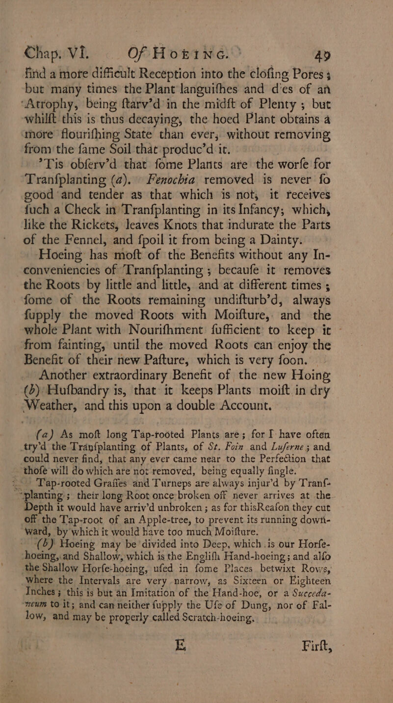 find a more difficult Reception into the clofing Pores 3 but many times the Plant languifhes and d'es of an ‘Atrophy, being ftarv’d in the midft of Plenty ; but whilft this is thus decaying, the hoed Plant obtains a ‘more flourifhing State than ever, without removing from the fame Soil that produc’d it. } °Tis obferv’d that fome Plants are the worfe for Tranfplanting (@). Fenochia. removed is never fo good ‘and tender as that which is not, it receives {uch a Check in Tranfplanting in its Infancy; which, like the Rickets, leaves Knots that indurate the Parts of the Fennel, and fpoil it from being a Dainty. Hoeing’ has moft of the Benefits without any In- conveniencies of Tranfplanting ; becaufe it removes the Roots by little and little, and at different times ; fome of the Roots remaining undifturb’d, always fupply the moved Roots with Moifture, and the whole Plant with Nourifhment fuficient to keep it - from fainting, until the moved Roots can enjoy the Benefit of their new Pafture, which is very foon. — Another extraordinary Benefit of the new Hoing _(d) Hufbandry is, that it keeps Plants moift in dry Weather, and this upon a double Account. (a) As moft long Tap-rooted Plants are; for I have often try’d the Tranfplanting of Plants, of Sz. Form and Luferne ; and could never find, that any ever came near to the Perfection that ~ thofé will do which are not removed, being equally fingle. - ‘Tap-rooted Graffes and Turneps are always injur’d by Tranf- “planting ; their long Root once broken off never arrives at the- Depth it would have arriv’d unbroken ; as for thisReafon they cut off the Tap-root of an Apple-tree, to prevent its running dowti- ward, by which it would have too much Moifture. © | (6) Hoeing may be ‘divided into Deep, which .is our Horfe- hoeing,.and Shallow, which is the Englifh Hand-hoeing; and alfo the Shallow Horfe-hoeing, ufed in fome Places betwixt Rows, where the Intervals are very narrow, as Sixteen or Eighteen Inches ; this is but an Imitation of the Hand-hoe, or a Suegeda- ‘weum to it; and can neither fupply the Ufe of Dung, nor of Fal- low, and may be properly called Scratch-hoeing,