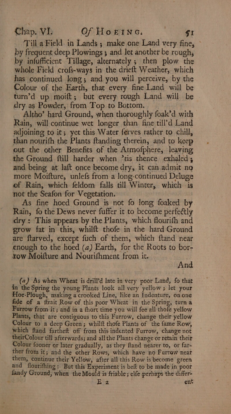 Till a Field in Lands ; make one Land very fine, ~ by frequent deep Plowings ; and let another be rough, by infufficient Tillage, alternately ; then plow the whole Field crofs-ways in the drieft Weather, which has continued long; and you will perceive, by the Colour of the Earth, that every fine Land will be turn’d up moift; but every rough Land will be dry as Powder, from Top to Bottom. Altho’ hard Ground, when thoroughly foak’d with Rain, will continue wet longer than fine till’d Land adjoining to it; yet this Water ferves rather to chill, than nourifh the Plants ftanding therein, and to keep out the other Benefits of the Atmofphere, leaving the Ground ftill harder when *tis thence exhaled; and being at laft once become dry, it can.admit no more Moifture, unlefs from a long-continued Deluge of Rain, which feldom falls till Winter, which is not the Seafon for Vegetation. | As fine hoed Ground is not fo long foaked by Rain, fo the Dews never fuffer it to become perfeétly dry : This appears by the Plants, which flourifh and erow fat in this, whilft thofe in the hard Ground are ftarved, except fuch of them, which ftand near enough to the hoed (a) Earth, for the Roots to bor- row Moifture and Nourifhment from it. : And (a) As when Wheat is drill’d late in very poor Land, fo that in the Spring the young Plants look all very yellow; let your Hoe-Piough, making a crooked Line, like an Indenture, on one fide of a ftrait Row of this poor Wheat in the Spring, turn a Furrow from it ; and in a fhort time you will fee all thofe yellow Plants, that are contiguous to this Furrow, change their yellow Colour to a deep Green ; whilft thofe Plants of the fame Row; which ftand fartheft off from this indented Furrow, change not theirColour til] afterwards; and all the Plants change or retain their Colour fooner or later gradually, as they fland nearer to, or far- ther from it; and the other Rows, which have no Furraw neat them, continue their Yellow, after all this Row is become green and flonrifhing: But this Experiment is beft to be made in poor fandy Ground, when the Mould is friable; elfe perhaps the differ-