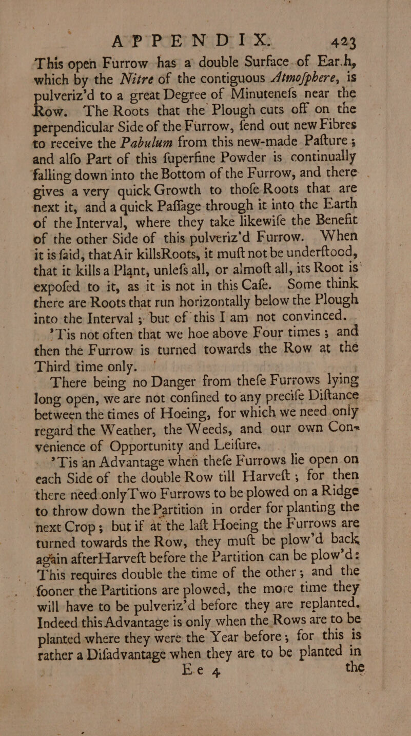 This open Furrow has a’ double Surface.of Ear.h, which by the Nitre of the contiguous Atmo/phere, is pulveriz’d to a great Degree of Minutenefs near the — Row. The Roots that the Plough cuts off on the perpendicular Side of the Furrow, fend out new Fibres to receive the Padulum from this new-made Patture ; and alfo Part of this fuperfine Powder is continually falling down into the Bottom of the Furrow, and there . gives avery quick Growth to thofe Roots that are next it, and a quick Paffage through it into the Earth of the Interval, where they take likewile the Benefit of the other Side of this pulveriz'd Furrow. When it is faid, that Air killsRoots, it muft not be underftood, that it killsa Plant, unlefs all, or almoft all, its Root is’ expofed to it, as it is not in this Cafe. Some think there are Roots that run horizontally below the Plough into the Interval ; but of this Iam not convinced. _ Tis not often that we hoe above Four times ; and then the Furrow is turned towards the Row at the Third time only. | There being no Danger from thefe Furrows lying long open, we are not confined to any precife Diftance between the times of Hoeing, for which we need only regard the Weather, the Weeds, and our own Cons venience of Opportunity and Leifure, Tis an Advantage when thefe Furrows lie open on ~ each Side of the double Row till Harveft ; for then there need.only Two Furrows to be plowed on a Ridge ~ to throw down the Partition in order for planting the next Crop; but if at the laft Hoeing the Furrows are turned towards the Row, they muft be plow’d back ap’ain afterHarveft before the Partition can be plow’d: _ This requires double the time of the other and the {fooner the Partitions are plowed, the more time they will have to be pulveriz’d before they are replanted. Indeed this Advantage is only when the Rows are to be planted where they were the Year before ; for this is rather a Difadvantage when they are to be planted in | B.e 4 the