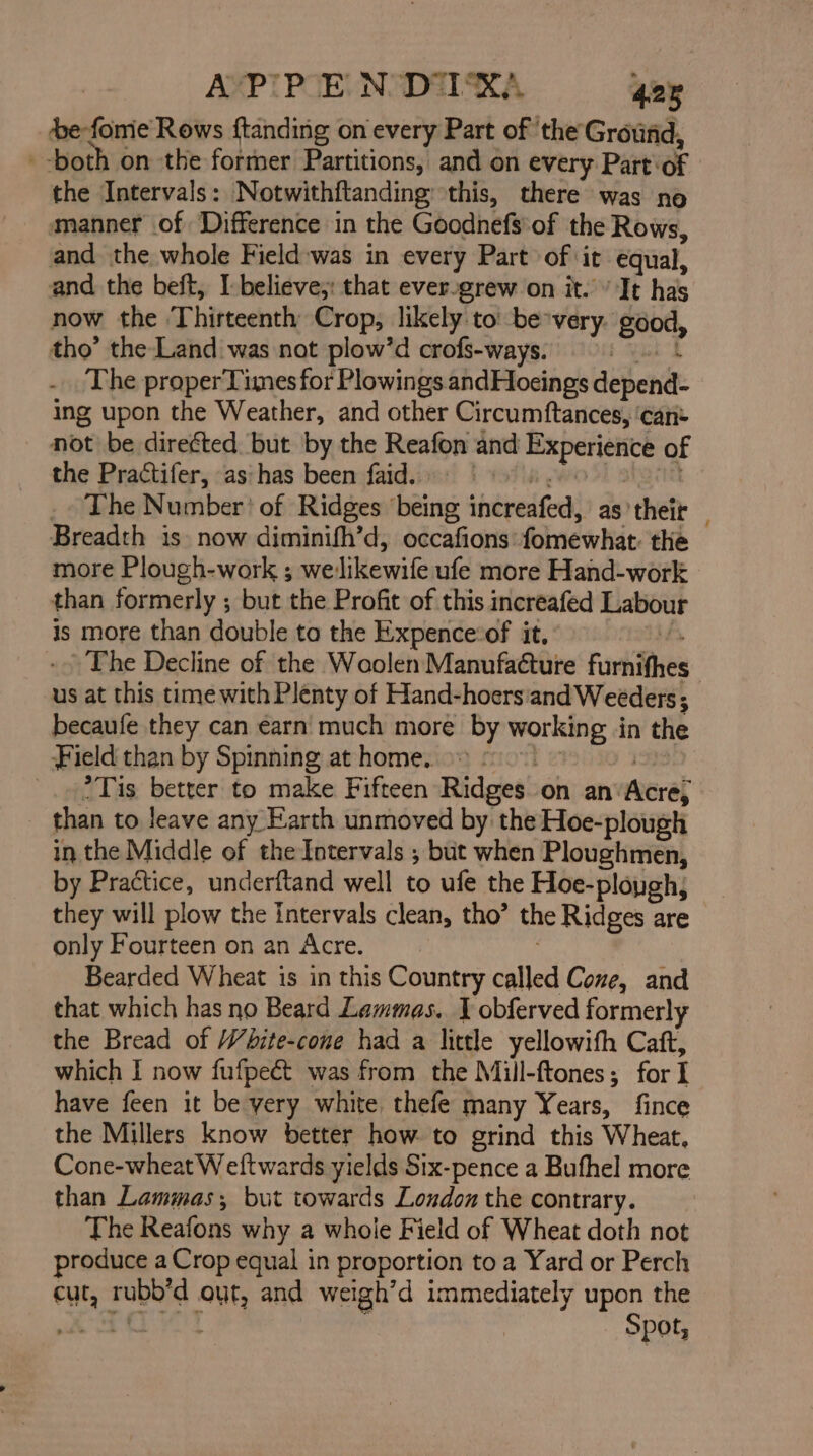 AP'PEN DIX’ 428 e-fomie Rows ftanding on every Part of ‘the Ground, --both on the former Partitions, and on every Part’ or the Intervals: Notwithftanding: this, there was no manner of Difference in the Goodnefs'of the Rows, and the whole Field:was in every Part of ‘it equal, and the beft, I believe;: that ever-grew on it.’ It has now the Thirteenth Crop, likely to’ be-very oe tho’ the Land was not plow’d crofs-ways. | The proper Times for Plowings andHoeings depend: ing upon the Weather, and other Circumftances, ‘can- not be direéted but by the Reafon and pen ay js of the Practifer, as: has been faid. | The Number’ of Ridges ‘being increafed, as’their . Breadth 1s now diminifh’d, occafions fomewhat the more Plough-work ; we: Jikewife ufe more Hand-work | than formerly ; but the Profit of this increafed Labour is more than double to the Expence:of it, The Decline of the Woolen Manufacture Furkithes us at this time with Plenty of Hand-hoers: and Weeders ; becaufe they can €arn much more by ae in the Field than by Spinning at home. _. 2 Tis better to make Fifteen Ridges on an’ erat than to leave any Earth unmoved by the Hoe-plough in the Middle of the Intervals ; but when Ploughmen, by Practice, underftand well to ufe the Hoe-plopgh; they will plow the Intervals clean, tho’ the Ridges are only Fourteen on an Acre. Bearded Wheat is in this Country called Cone, and that which has no Beard Lammas. J obferved formerly the Bread of White-cone had a little yellowith Caft, which I now fufpeét was from the Mill-ftones; for I have feen it be very white thefe many Years, fince the Millers know better how. to grind this Wheat, Cone-wheat W eftwards yields Six-pence a Bufhel more than Lammas; but towards London the contrary. The PRES why a whoie Field of Wheat doth not produce a Crop equal in proportion to a Yard or Perch cut, rubb’d out, and weigh’d immediately upon the