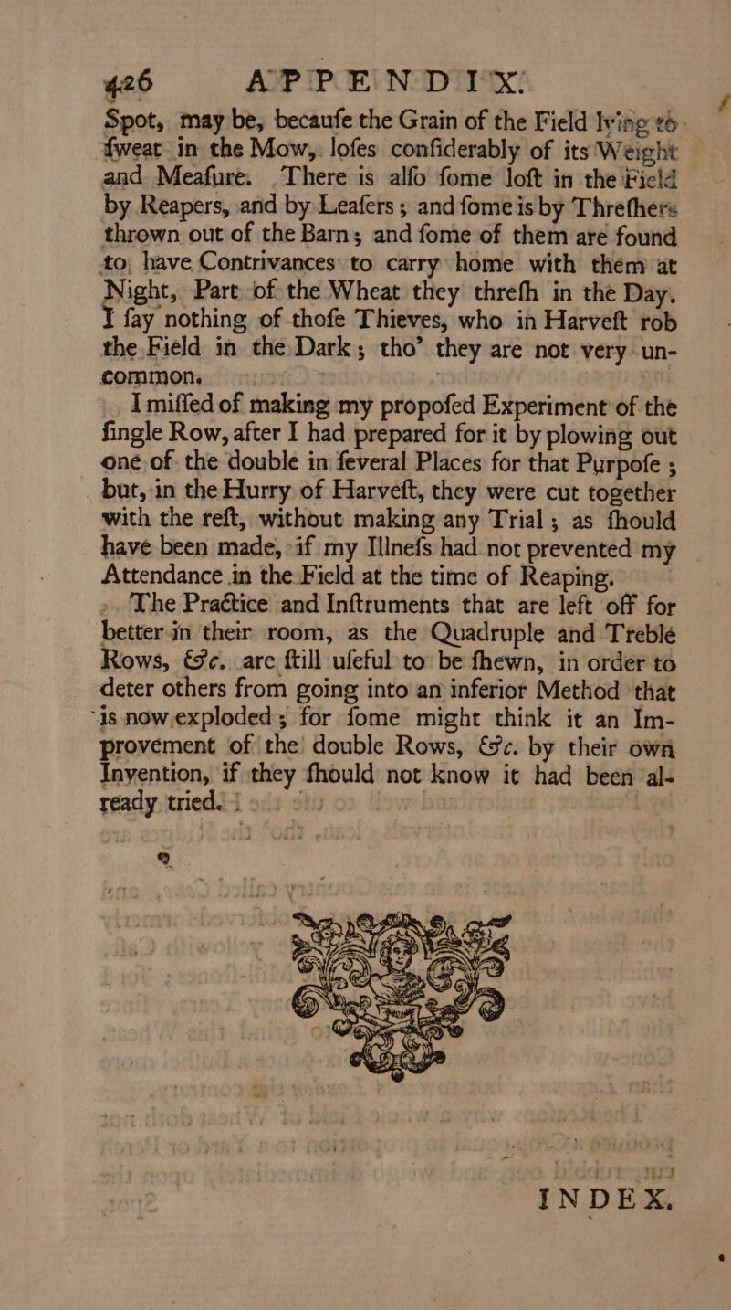 fweat in the Mow, lofes confiderably of its Weight and. Meafure. .There is alfo fome loft in the Ficld by Reapers, and by Leafers ; and fome is by Threthers thrown out of the Barn; and fome of them are found to have Contrivances: to carry: home with them at Night, Part. ofthe Wheat they threfh in the Day. ‘fay nothing of thofe Thieves, who in Harveft rob the Field in the Dark; tho’ they are not very un- common, «> | i I miffed of making my propofed Experiment of the fingle Row, after I had prepared for it by plowing out oné of the double in feveral Places for that Purpofe ; _ but, in the Hurry of Harveft, they were cut together with the reft, without making any Trial; as fhould Attendance in the.Field at the time of Reaping. .. The Praétice and Inftruments that are left off for better in their room, as the Quadruple and Treblé Rows, &¢. are ftill ufeful to: be fhewn, in order to deter others from going into am inferior Method ‘that “1s now.exploded; for fome might think it an Im- provement of the double Rows, &c. by their own Invention, if they fhould not know it had been al- ready tried. | ti ba 2. f