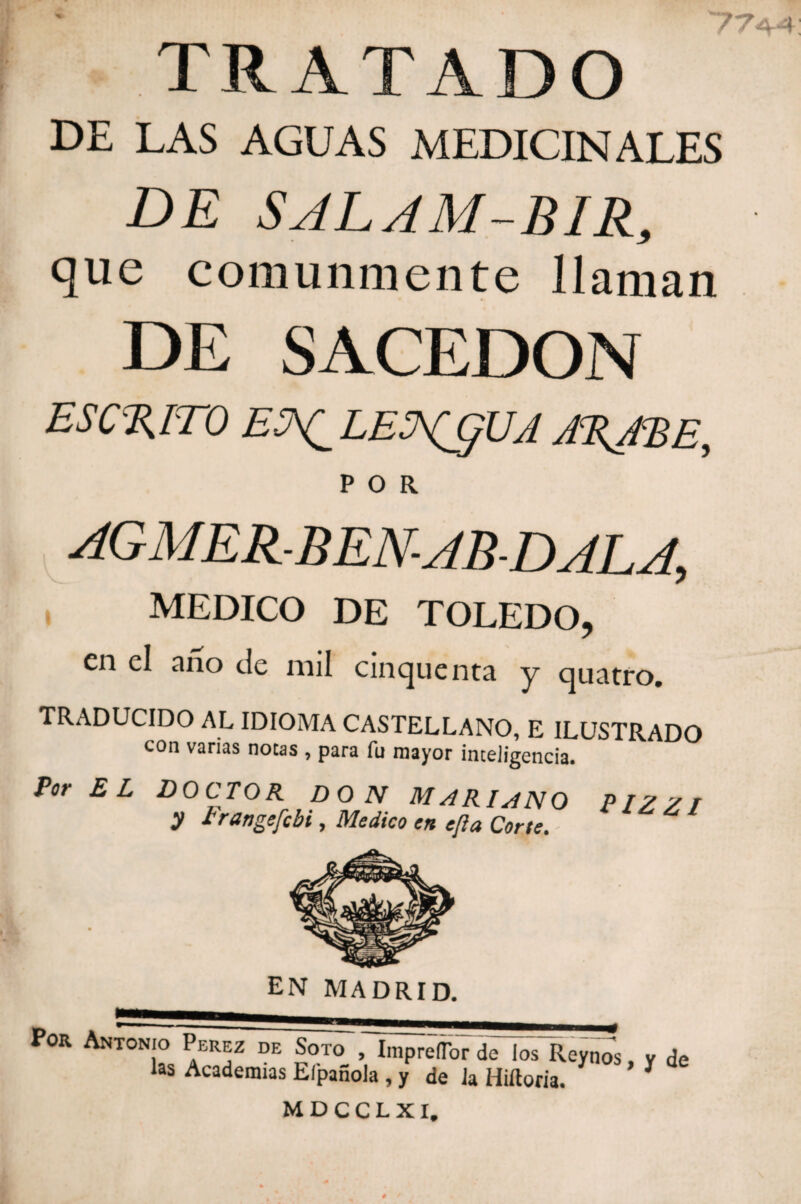 TRATADO 77a4 DE LAS AGUAS MEDICINALES DE SJLAM-BIR, que comunmente llaman DE SACEDON ESCRITO ESX_LEHCjUA IRME, POR AGMER-BEN-AB-DALA, MEDICO DE TOLEDO, en el ano de nnl einejuenta y cjuatro. TRADUCIDO AL IDIOMA CASTELLANO, E ILUSTRADO con vanas notas , para fu mayor inteligencia. Por EL doctor don Mariano pizzi y 7rangefebi, Medico en efia Corte. EN MADRID. Por Antonio Perez de Soto , ImprelTor de los Reynos, y de las Academias Elpañola , y de la Hiftoria. * * MDCCLXI,