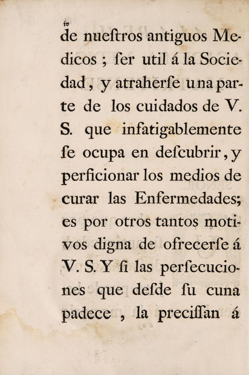 de nueftros antiguos Mé¬ dicos ; fer útil á la Socie¬ dad , y atraherfe u na par¬ te de los cuidados de V. S. que infatigablemente fe ocupa en defcubrir,y perficionar los medios de curar las Enfermedades; es por otros tantos moti¬ vos digna de ofrecerfe á V. S. Y fi las perfecucio- nes que defde fu cuna padece , la preciífan á )