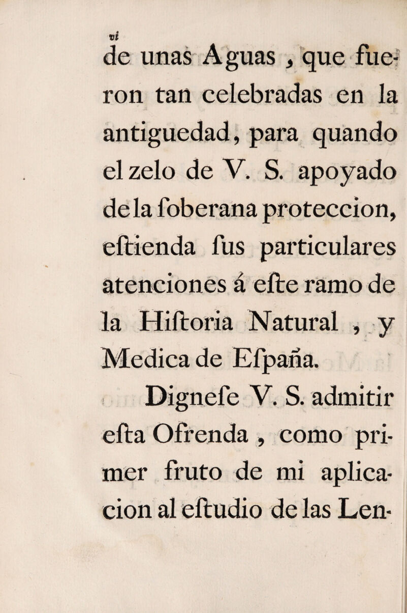 de unas Aguas * que fue¬ ron tan celebradas en la antigüedad, para quando el zelo de V, S. apoyado déla foberana protección, eftienda fus particulares atenciones á eíte ramo de la Hiíloria Natural , y Medica de Efpaña. Dignefe V. S. admitir efta Ofrenda , como pri¬ mer fruto de mi aplica¬ ción al eítudio de las Len-