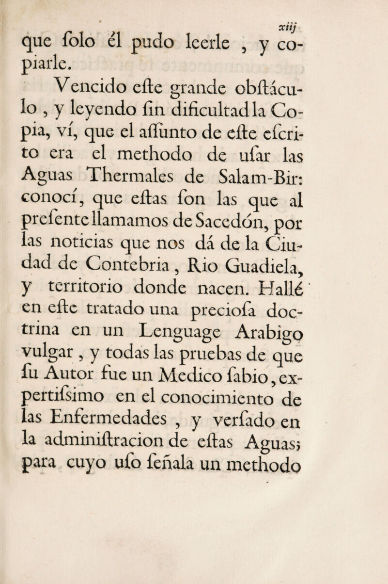 que folo él pudo leerle , y co¬ piarle. Vencido cite grande obRácu- lo , y leyendo fin dificultadla Co¬ pia, vi, que el aííünto de elle cfcri- to era el methodo de ufar las Aguas Thermales de Salam-Bir: conocí, que ellas fon las que al preíente llamamos deSacedón, por las noticias que nos dá de la Ciu¬ dad de Contebria, Rio Guadiela, y territorio donde nacen. Hallé' en elle tratado una preciofa doc¬ trina en un Lenguage Arábigo vulgar , y todas las pruebas de que fu Autor fue un Medico fabio, ex¬ pertísimo en el conocimiento de las Enfermedades , y verfado en la adminiílracion de ellas Aguas} para cuyo ufo feñala un methodo