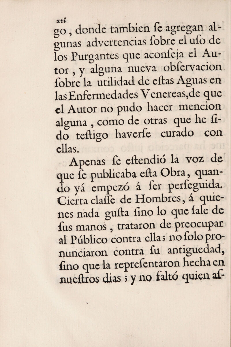go, donde también fe agregan al¬ gunas advertencias fobre el ufo de los Purgantes que aconfeja el Au¬ tor , y alguna nueva obfervacion fobre la utilidad de ellas Aguas en las Enfermedades Venereas,de que el Autor no pudo hacer mención alguna , como de otras que he íl- do teíligo haverfe curado con ellas. Apenas íe eítendio la voz de que íe publicaba ella Obra, quan- do ya empezó á fer perfeguida. Cierta claííe de Hombres , a quie¬ nes nada guita fino lo que íale de fus manos, trataron de preocupar al Público contra ellas nofolopro¬ nunciaron contra íu antigüedad, íino que la repreíentaron hecha en nueítros dias s y no falto quien af*
