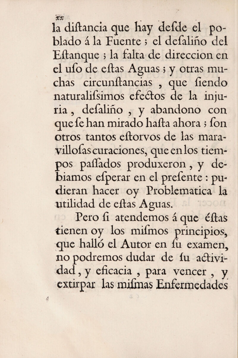 la diítancia que Hay defde el po¬ blado á la Fuente ; el defaliño del Eítanque ; la falta de dirección en el ufo de eítas Aguas > y otras mu¬ chas circunífancias , que fiendo naturalifsimos efe¿tos de la inju¬ ria , defaliño , y abandono con que fe han mirado halla ahora 5 fon otros tantos eítorvos de las mara- villofas curaciones, que en los tiem¬ pos pallados produjeron , y de- biamos eíperar en el prefente : pu¬ dieran hacer oy Problemática la utilidad de eítas Aguas. Pero íi atendemos á que éítas tienen oy los mifmos principios, que halló el Autor en íü examen, no podremos dudar de íu aóíivi- dad, y eficacia , para vencer , y extirpar las mjfinas Enfermedades