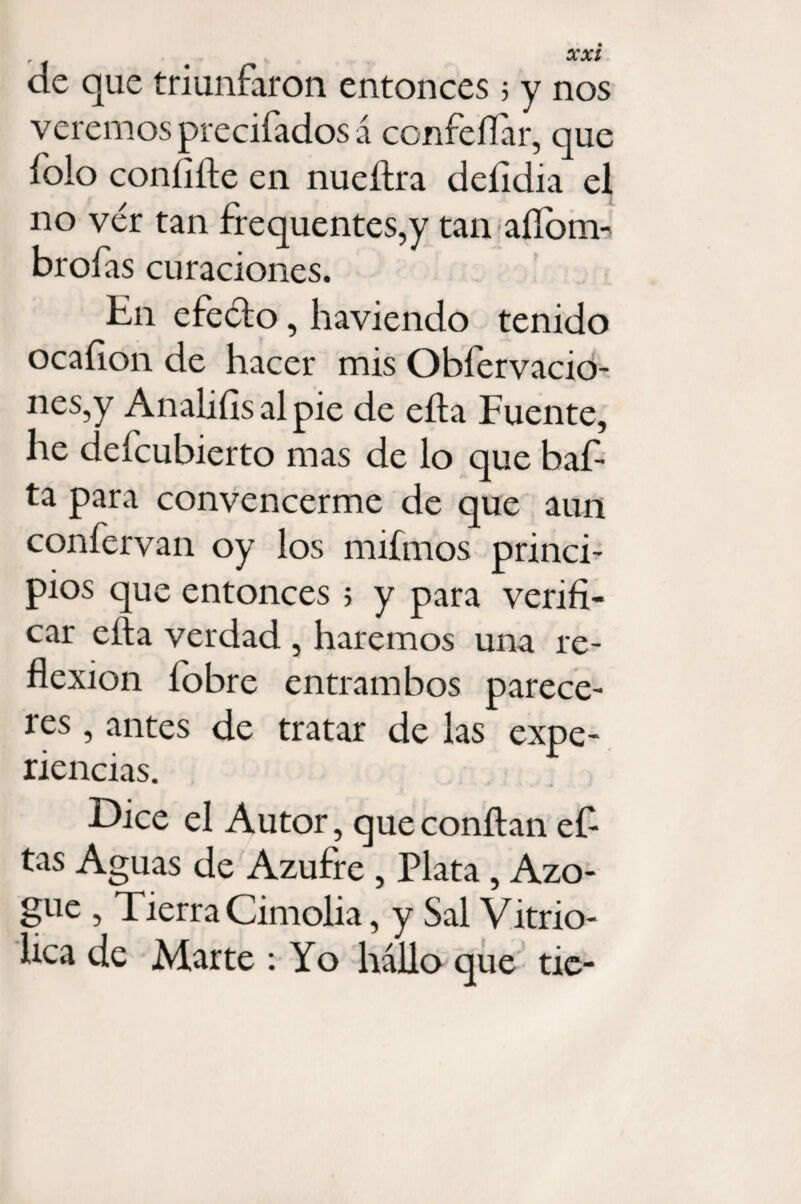 de que triunfaron entonces 5 y nos veremos precifadosá confeílar, que folo confifie en nuefira deíidia el no ver tan frequentes,y tan aílom- brofas curaciones. E11 efe<fio, haviendo tenido ocafion de hacer mis Obíervacio- nes,y Anaiifisalpie de efia Fuente, he defcubierto mas de lo que baf- ta para convencerme de que aun confervan oy los mifmos princi¬ pios que entonces 5 y para verifi¬ car ella verdad , haremos una re¬ flexión íobre entrambos parece¬ res , antes de tratar de las expe¬ riencias. Dice el Autor, que confian efi tas Aguas de Azufre , Plata, Azo¬ gue , Tierra Cimolia, y Sal Vitrio- hca de Marte : Yo hallo que tic-