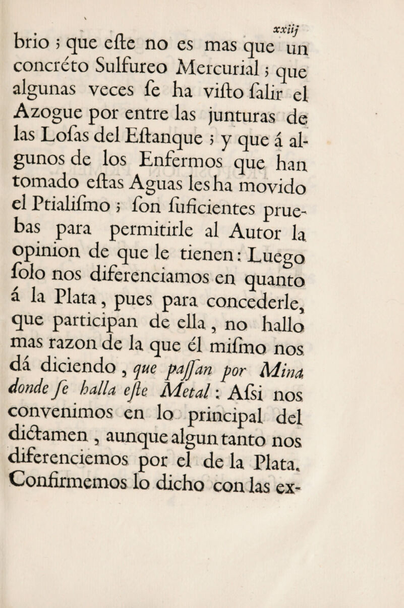 brío 5 que eíle no es mas que un concreto Sulfúreo Mercurial 5 que algunas veces fe ha vifto falir el Azogue por entre las junturas de las Lofas del Eftanque ; y que á al¬ gunos de los Enfermos que han tomado eílas Aguas les ha movido el Ptialiímo ; ion íuficientes prue¬ bas para permitirle al Autor la Opinión de que le tienen: Luego folo nos diferenciamos en quanto á la Plata, pues para concederle, que participan de ella, no hallo mas razón de la que él miímo nos da diciendo , que pajfan por Alina, donde fe halla efe Metal; Afsi nos convenimos en lo principal del diétamen , aunque algún tanto nos diferenciemos por el de la Plata, Confirmemos lo dicho con las ex-