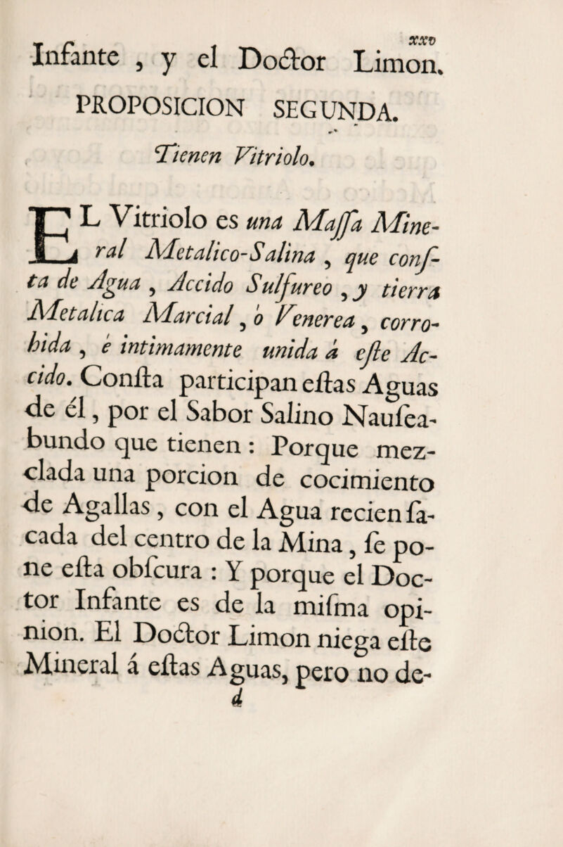 ■Infante , y el Dodor Limón. PROPOSICION SEG UNDA. J» ‘Tienen Vitriolo, EL Vitriolo es una Majfa Mine¬ ral Metálico-Salina , que conf¬ ía de Agua , Accido Sulfúreo , y tierra Adetalica j\Aa) cial , o Venerea , corro- bida , e intimamente unida á efe Ac¬ cido, ^ Confia participan ellas Aguas de el, por el Sabor Salino Nauíea- bundo que tienen : Porque mez¬ clada una porción de cocimiento de Agallas, con el Agua recien la¬ cada del centro de la Mina, fe po¬ ne ella obfcura : Y porque el Doc¬ tor Infante es de la mifma opi¬ nión. El Dodtor Limón niega elle Mineral a ellas Aguas, pero no de-