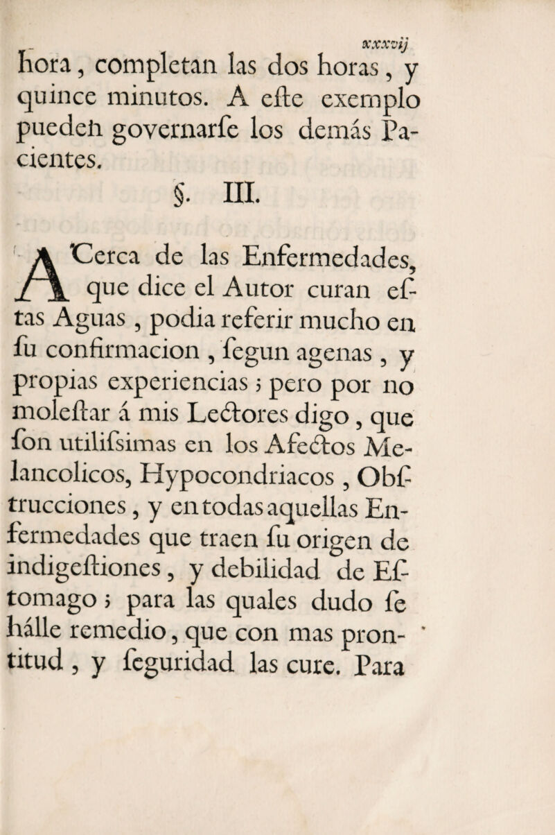 XXXZ'tj hora, completan las dos horas, y quince minutos. A efie exemplo pueden governarfe los demás Pa¬ cientes. §. III. ACerca de las Enfermedades, que dice el Autor curan ef tas Aguas, podia referir mucho en fu confirmación , fiegun agenas , y propias experiencias 5 pero por no moleftar á mis Lectores digo, que fon utilifsimas en los Afeátos Me¬ lancólicos, Hypocondriacos , Obf trucciones, y en todas aquellas En¬ fermedades que traen fu origen de indigeíliones , y debilidad de Ef tomago j para las quales dudo fe hálle remedio, que con mas pron- * titud , y feguridad las cure. Para