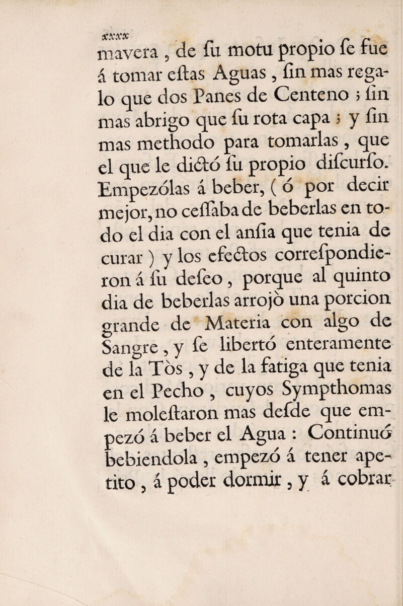 XXXX , p mavera , de fu motu propio le tue á tomar ellas Aguas , fin mas rega¬ lo que dos Panes de Centeno 5 fin mas abrigo que íu rota capa 5 y fin mas methodo para tomarlas, que el que le diótó fu propio difcurfo. Empezólas á beber, ( ó por decir mejor, no ceííaba de beberías en to¬ do el dia con el anfia que tenia de curar ) y los efe&os correfpondie- ron á fu defeo, porque al quinto dia de beberías arrojó una porción grande de Materia con algo de Sanare , y fe libertó enteramente de la Tos , y de la fatiga que tenia en el Pecho , cuyos Sympthomas le moleítaron mas defde que em¬ pezó á beber el Agua : Continuó jebiendola , empezó á tener ape¬ tito , á poder dormir, y á cobrar