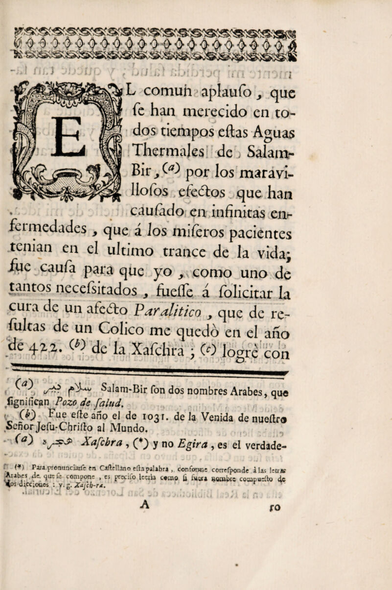 L común aplauío, que fe han merecido en to¬ dos tiempos eítas Aguas Thermajes de > Salam- Bir por los maravi¬ llosos efectos . .que han cauíado en infinitas en¬ fu medades , que á ios miíeros pacientes tenían en el ultimo trance de la vida; fue caufa para que yo como uno de tantos necefsitados , fheíTe á folicitar la cura de un afedto Paralitico , que de re- íultas de un Colico me quedó en el año -de m «k la Xafchra ; CO logré con s*? Salam-Bir fon dos nombres Arabes, que fignifican Pozo de [alud. , Fue efte año el de 1031. de la Venida de nueítro Señor Jefu-Chrifto al Mundo. sly^d> Xafcbra, (_*) y no Egira, es el verdade- ► ir. • • í ’ i , . * * 4 * , , , ' l * ■ * 1 ' 1 V < 4 « . IV* ; * - J * * ' . J • !. \ V - .4 WU - f •. *4 w U J i \ ‘ 1 (*) Para.pronunciárfe en Caftcllíno eftapalibra , conforme correfponde alas letra* Arabes de. que fe compone , es precifo leerla c«mo fi fuer* nombre coaipucíto de d;cc;oaw : y. g. Xajch-r*. ' . ' r • lilill/j d r'i ou *Jüvi;U .1/1. ti fO