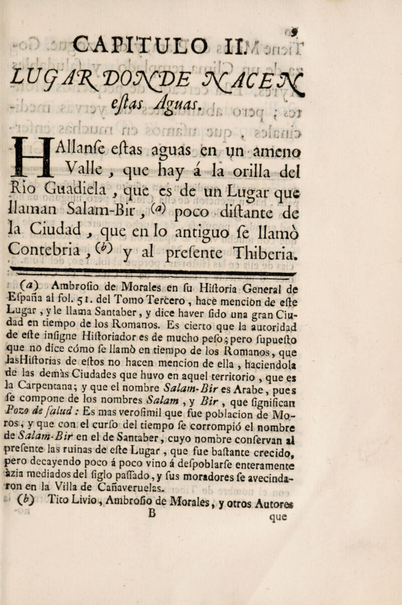 n , ; í ''■> I fl i >„ (*»« ejlas Ag neis. »_. ■ i» Jí.- OTj< í '* «> r ¿l/’T 4 'I MJM fí'j * i f ySkuiia HAIIaníc cftas. aguas en un ameno Valle , que hay á la orilla del Rio Guadiela , que es de un Lugar que llaman Salam-Bir, <*) poco diílante de la Ciudad que en lo antiguo fe llamo Contebria ,(.*) y al prefente Thiberia. _ * • * * _ ---- ^—— 111 1 (a) Ambrollo de Morales en fu Hiíloria General de Eípafia al fol. 51. del Tomo Tercero , hace mención de elle Lagar, y le llama Santaber, y dice haver fido una gran Ciu¬ dad en tiempo de los Romanos. Es cierto que la autoridad de elle inflgne Hiíloriador es de mucho pefo; pero fupueílo que no dice cómo fe llamó en tiempo de los Romanos, que iasHiílorias de ellos no hacen mención de ella , haciéndola de las demás Ciudades que huvo en aquel territorio , que es Ja Carpencana; y que el nombre Salam-Bir es Arabe, pues fe compone de los nombres Salam , y Bir , que fignifícan Bozo de [alud: Es mas verofimil que fue población de Mo¬ ros, y que con el curio del tiempo fe corrompió el nombre de Salam-Bir en el de Santaber, cuyo nombre confervan al prefente las ruinas de elle Lugar , que fue bailante crecido, pero decayendo poco á poco vino á defpoblarfe enteramente azi3 mediados del ligio pallado,y fus moradores íe avecinda¬ ron en la Villa de Cañaveruelas.. (¿0 Tico Livio, Ambrollo de Morales, y otros Autores ® que