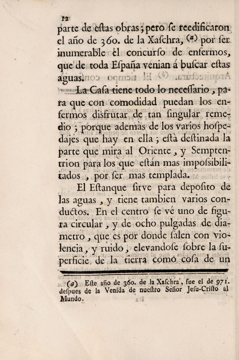 parte de ellas obras; pero Te reedificaron el ano de 3 60. de la Xafchra, O) por fer ¡numerable ¿1 concurfo de enfermos, que de toda Eípana venían á bufear eftas \ r ; -‘A , .i ' ' '■Jt .*$**»-*' ,*íio:> oqnwií _ ... ^ La Caía tiene todo lo necefiario , pa ra que con comodidad puedan los en¬ fermos disfrutar de tan fingidar reme- dio ; porque ademas de los varios hofpe- * JL A . \ dajes que hay en ella j efta defiinada la parte que mira al Oriente , y Sempten- trion para los que eftán mas impoísibili- tados , por fer mas templada. El Eftanque firve para depofito de las aguas , y tiene también varios con¬ ductos. En el centro fe vé uno de figu¬ ra circular , y de ocho pulgadas de diá¬ metro qüe es por donde falen con vio¬ lencia f y midoelevándole {obre la íu- •/- • 'i 1 ... -• ,  p 1 perficie. de la tierra comó cola de un (d') Elle año de 360. de la Xafchra, fue el de 971. delpues de la Venida de nueílro Señor Jefu-Crifto al Mundo. ít. -;•&