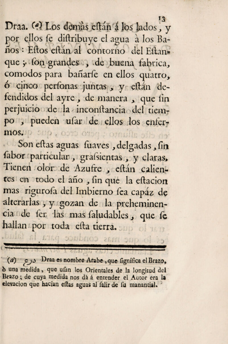 Draa. O?) Los demás eftán á los lados , y por ellos fe dillribuye el agua a los Ba- ííos '• Ellos eílan al contorno del Eílan* f que y fon grandes , de buena fabrica, comodos para banarfe en ellos quatro, ó cinco perfonas juntas y eílan de¬ fendidos del ayre , de manera , que lin perjuicio de la inconílancia del tiem¬ po , pueden ufar de ellos los enfer¬ mos. . i, X A V j • * *- J 1 i ' ? Son ellas aguas fuaves , delgadas, fin íabor particular, grafsientas , y claras. Tienen olor de Azufre , eílan calien¬ tes en todo el ano , lin que la eílacion mas rigurofa del Imbierno fea capaz de alterarlas, y gozan de la preheminen- cia de fer las mas faludables, que fe hallan ¡ por toda ella tierra. (#) Draa es nombre Arabe ,que ílgnifica el Brazo, b una medida, que ufan los Orientales de la longitud del Brazo; de cuya medida nos dk á entender el Autor era la elevación que hacían ellas aguas al falir de fu manantial. ;