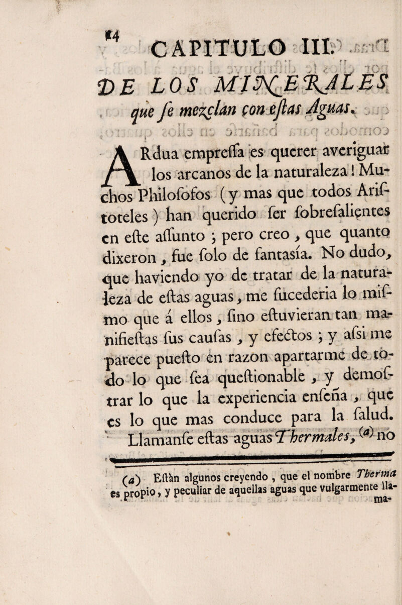 SDí < ARdua empreña Íes querer averiguar los arcanos de la naturaleza! Mu¬ chos Philofofos (y mas que todos Anf toteles) han querido íer fobrefalientes en eñe aífunto j pero creo t que quanto dixeron f fue folo de fantasía. No dudo¿ que havicndo yo de tratar de la natura¬ leza de eftas aguas > me fucederia lo mif- mo que a ellos , fino eftuvieran tan mar nifieftas fus caufas , y efedos ; y afsi me parece puefto en razón apartarme de tó¬ elo lo que fea queftionable , y^ demof- trar lo que la experiencia enfeña , que es lo aue mas conduce para la falud. (d) Eft&n algunos creyendo > que el nombre Tbertna es propio, y peculiar de aquellas aguas que vulgarmente 11* <•. illa.'