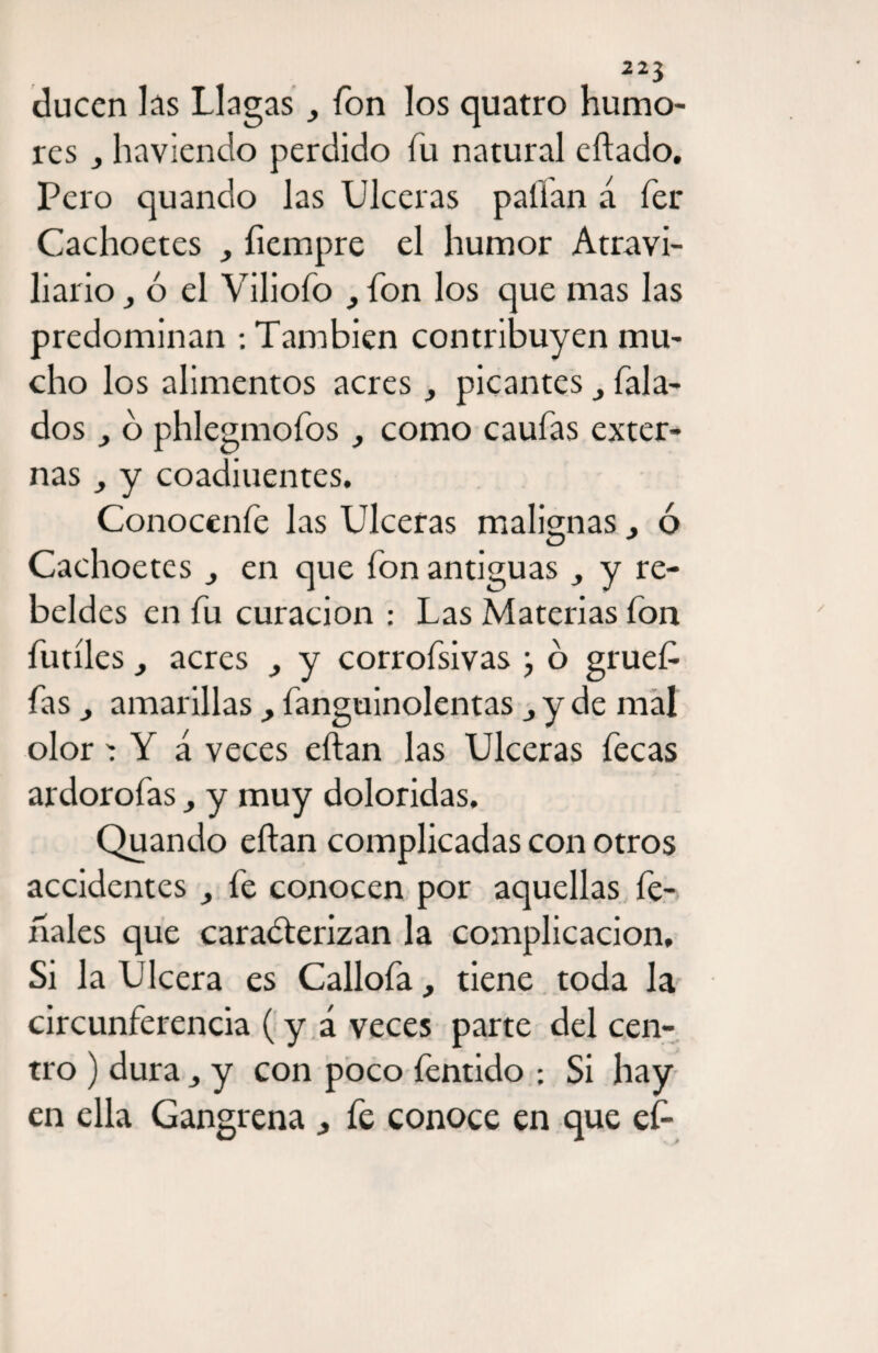 ducen las Llagas fon los quatro humo¬ res j haviendo perdido fu natural eftado. Pero quando las Ulceras pafían a fer Cachoetes fiempre el humor Atravi- liario j ó el Viliofo , fon los que mas las predominan : También contribuyen mu¬ cho los alimentos acrespicantes hala¬ dos o phlegmofos como caufas exter¬ nas y coadiuentes. Conocenfe las Ulceras malignas} ó Cachoetes en que fon antiguas y re¬ beldes en fu curación : Las Materias fon fútiles, acres y corrofsivas ; o gruef fas j amarillas, fanguinolentas j y de mal olor Y á veces eftan las Ulceras fecas ardorofas > y muy doloridas. Quando eftan complicadas con otros accidentes fe conocen por aquellas fe¬ riales que caraéterizan la complicación. Si la Ulcera es Callofa, tiene toda la circunferencia (y á veces parte del cen¬ tro ) dura y con poco fentido ; Si hay en ella Gangrena fe conoce en que ef-