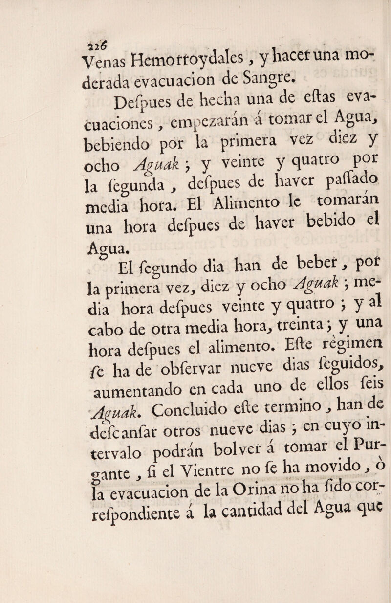 Venas Hemorroy dales, y hacer una mo¬ derada evacuación de Sangre. Defpues de hecha una de eftas eva¬ cuaciones , empezaran a tomar el Agua, bebiendo por la primera vez diez y ocho Agudk y veinte y quatro pol¬ la fegunda , defpues de haver pallado media hora. El Alimento le tomaran una hora defpues de haver bebido el Agua. , , El fegundo dia han de beber , por la primera vez, diez y ocho Aguak } me¬ dia hora defpues veinte y quatro } y al cabo de otra media hora, treinta y una hora defpues el alimento. Efte regimen fe ha de obfervar nueve dias feguidos, aumentando en cada uno de ellos feis Amak. Concluido efte termino , han de defeanfar otros nueve dias } en cuyo in¬ tervalo podrán bol ver á tomar el Pur¬ gante , fi el Vientre no fe ha movido, o la evacuación de la Orina no ha íido cor- refpondiente á la cantidad del Agua que