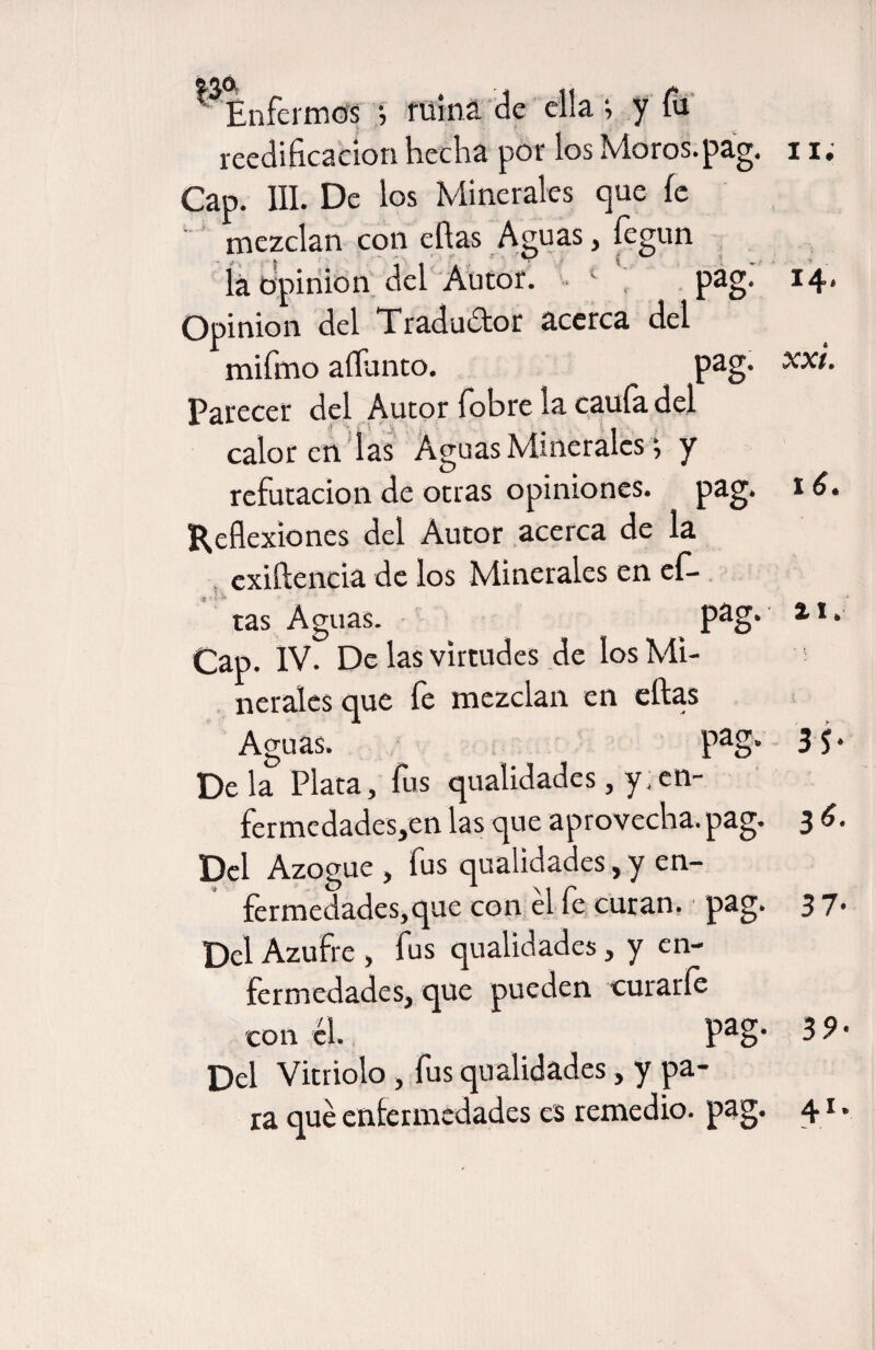 * Enfermos } ruina de ella *, y fu reedificación hecha por los Moros, pag. 11; Cap. III. De los Minerales que le mezclan con ellas Aguas, íegun iá opinión del Autor. 1 , pag* I4* Opinión del Traductor acerca del mifmo adunco. pag* Parecer del Autor fobre ía caula del caloren las Aguas Minerales i y refutación de otras opiniones, pag. 16. Reflexiones del Autor acerca de la . exiftencia de los Minerales en cfi- tas Aguas. Pag* il* Cap. IV. De las virtudes de los Mi- ! neralesque fe mezclan en ellas Aguas. pag* 3 5 * Déla Plata, fus qualidades, y.en- fcrmcdadcsjcn las que aprovecha, pag. 3 6. Del Azogue , fus qualidades, y en¬ fermedades, que con el fe curan, pag. 3 7* Del Azufre , fus qualidades, y en¬ fermedades, que pueden curarle con él. Pag* 39- Del Vitriolo, fus qualidades, y pa¬ ra qué enfermedades es remedio, pag. 41.