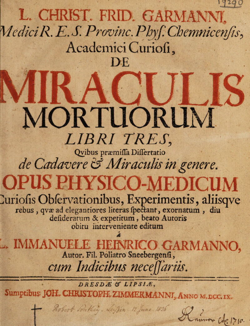L. CHRISTI FRIDi MediciR. E. S. Provine. Pbyf. Chemnicenjn Academici Curiofi, '  ' DE - ■ / MORTUORU LIBRI TRES, Qvibus pr^milTa Diflertatio de Cadavere &amp; Miraculis in genere. -MEDICUM ^uriofis Obfervationibus, Experimentis, aliisqve rebus , qvae ad elegantiores literas fpe&amp;ant, exornatum , diu delideratum &amp; expetitum, beato Autoris obitu interveniente editum 1 Autor. Fil. Poliatro Sneebergenfi, cum Indicibus necejjariis. DRESD&amp; &amp; LIPSIJ3, Sumptibus JOH.. CHKISTOPH. ZIMMERMANN^Anno mujcoix 9' A Jy  Vfkk - /2 'U4L4L \/ SLisL cJeiyw-