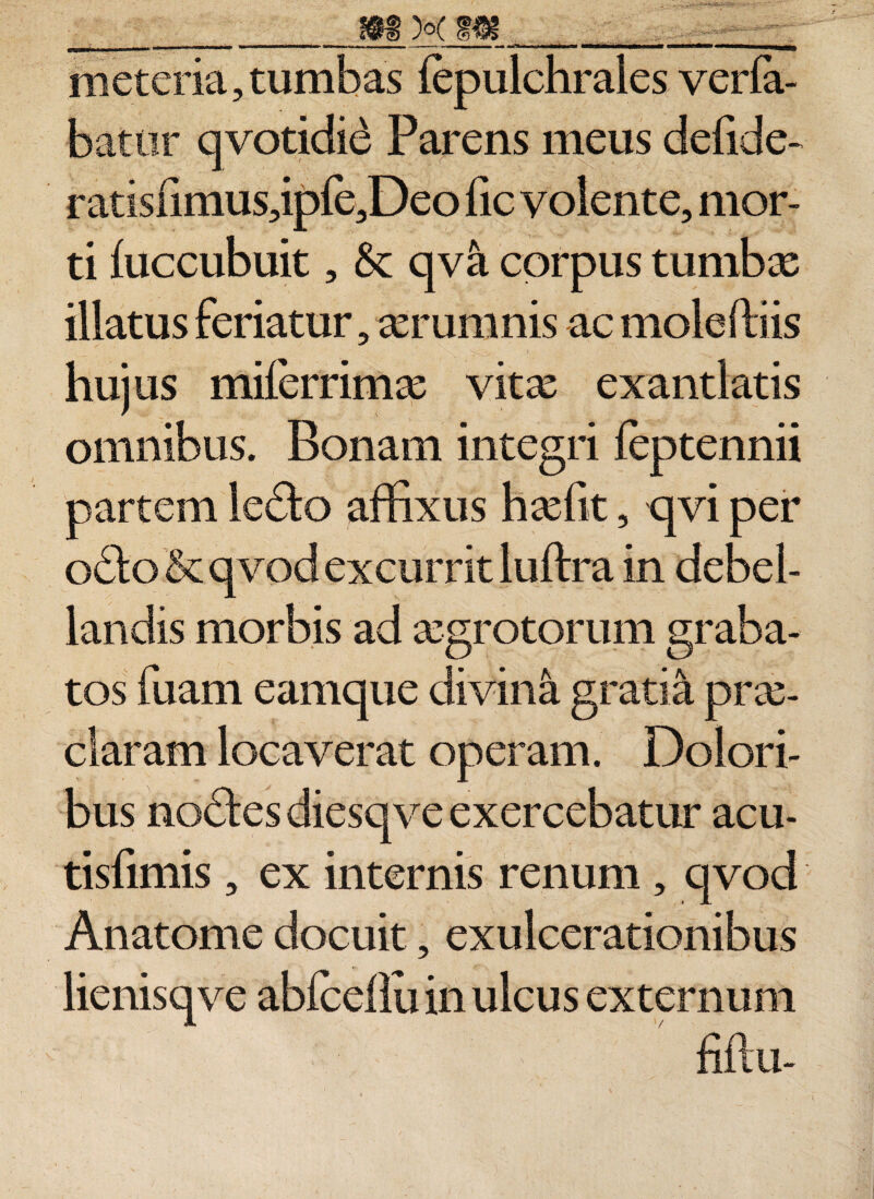 ni et cria, tumbas fepulchrales verla- battir qvotidid Parens meus defide- ratisfimus,ipfe,Deo fic volente, mor¬ ti luccubuit, &amp;: qv&amp; corpus tumbas illatus feriatur, aerumnis ac moleftiis hujus milerrimas vitae exantlatis omnibus. Bonam integri feptennii partem Icdco affixus hasfit, qvi per odfo &amp; qvod excurrit luftra in debel¬ landis morbis ad aegrotorum graba¬ tos fuam eamque divina gratia prae¬ claram locaverat operam. Dolori¬ bus nodtes diesqve exercebatur acu- tisfimis, ex internis renum, qvod Anatome docuit, exulcerationibus lienisqve abfceflu in ulcus externum fiflu-